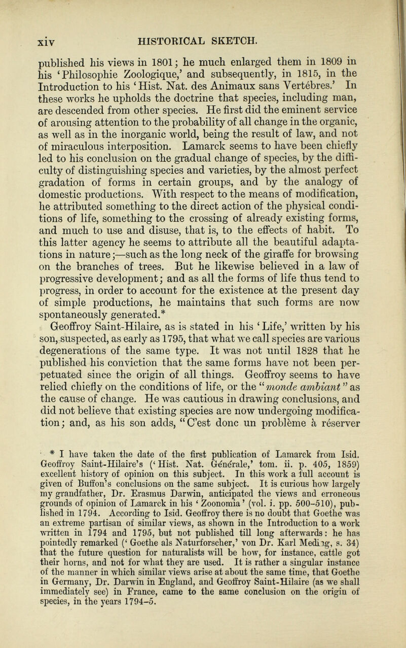 published his views in 1801 ; he much enlarged them in 1809 in his ‘Philosophie Zoologique/ and subsequently, in 1815, in the Introduction to his ‘Hist. Nat. des Animaux sans Vertèbres.’ In these works he upholds the doctrine that species, including man, are descended from other species. He first did the eminent service of arousing attention to the probability of all change in the organic, as well as in the inorganic world, being the result of law, and not of miraculous interposition. Lamarck seems to have been chiefly led to his conclusion on the gradual change of species, by the diffi culty of distinguishing species and varieties, by the almost perfect gradation of forms in certain groups, and by the analogy of domestic productions. With respect to the means of modification, he attributed something to the direct action of the physical condi tions of life, something to the crossing of already existing forms, and much to use and disuse, that is, to the effects of habit. To this latter agency he seems to attribute all the beautiful adapta tions in nature ;—such as the long neck of the giraffe for browsing on the branches of trees. But he likewise believed in a law of progressive development; and as all the forms of life thus tend to progress, in order to account for the existence at the present day of simple productions, he maintains that such forms are now spontaneously generated.* Geoffroy Saint-Hilaire, as is stated in his ‘ Life,’ written by his son, suspected, as early as 1795, that what we call species are various degenerations of the same type. It was not until 1828 that he published his conviction that the same forms have not been per petuated since the origin of all things. Geoffroy seems to have relied chiefly on the conditions of life, or the “ monde ambiant ” as the cause of change. He was cautious in drawing conclusions, and did not believe that existing species are now undergoing modifica tion; and, as his son adds, “C’est donc un problème à réserver * I have taken the date of the first publication of Lamarck from Isid. Geoffroy Saint-Hilaire’s (‘ Hist. Nat. Générale,’ tom. ii. p. 405, 1859) excellent history of opinion on this subject. In this work a full account is given of Buffon’s conclusions on the same subject. It is curious how largely my grandfather, Dr. Erasmus Darwin, anticipated the views and erroneous grounds of opinion of Lamarck in his ‘ Zoonomia’ (vol. i. pp. 500-510), pub lished in 1794. According to Isid. Geoffroy there is no doubt that Goethe was an extreme partisan of similar views, as shown in the Introduction to a work written in 1794 and 1795, hut not published till long afterwards : he has pointedly remarked (‘ Goethe als Naturforscher,’ von Dr. Karl Medirg, s. 34) that the future question for naturalists will be how, for instance, cattle got their horns, and not for what they are used. It is rather a singular instance of the manner in which similar views arise at about the same time, that Goethe in Germany, Dr. Darwin in England, and Geoffroy Saint-Hilaire (as we shall immediately see) in France, came to the same conclusion on the origin of species, in the years 1794-5.