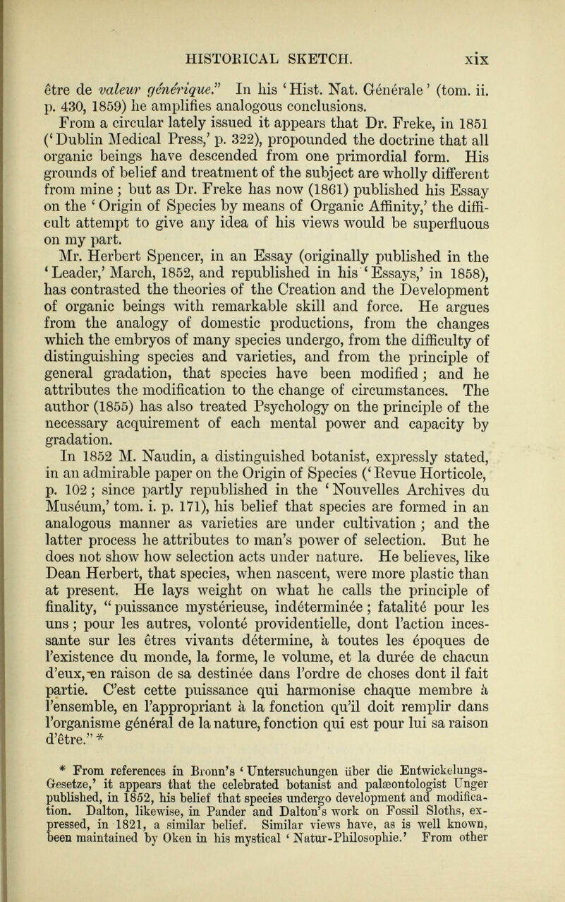 être de valeur générique ” In his ‘ Hist. Nat. Générale ’ (tom. ii. p. 430, 1859) lie amplifies analogous conclusions. From a circular lately issued it appears that Dr. Freke, in 1851 (‘ Dublin Medical Press,’ p. 322), propounded the doctrine that all organic beings have descended from one primordial form. His grounds of belief and treatment of the subject are wholly different from mine ; but as Dr. Freke has now (1861) published his Essay on the ‘ Origin of Species by means of Organic Affinity,’ the diffi cult attempt to give any idea of his views would be superfluous on my part. Mr. Herbert Spencer, in an Essay (originally published in the ‘Leader,’ March, 1852, and republished in his ‘Essays,’ in 1858), has contrasted the theories of the Creation and the Development of organic beings with remarkable skill and force. He argues from the analogy of domestic productions, from the changes which the embryos of many species undergo, from the difficulty of distinguishing species and varieties, and from the principle of general gradation, that species have been modified ; and he attributes the modification to the change of circumstances. The author (1855) has also treated Psychology on the principle of the necessary acquirement of each mental power and capacity by gradation. In 1852 M. Naudin, a distinguished botanist, expressly stated, in an admirable paper on the Origin of Species (‘ Revue Horticole, p. 102 ; since partly republished in the ‘ Nouvelles Archives du Muséum,’ tom. i. p. 171), his belief that species are formed in an analogous manner as varieties are under cultivation ; and the latter process he attributes to man’s power of selection. But he does not show how selection acts under nature. He believes, like Dean Herbert, that species, when nascent, were more plastic than at present. He lays weight on what he calls the principle of finality, “ puissance mystérieuse, indéterminée ; fatalité pour les uns ; pour les autres, volonté providentielle, dont l’action inces sante sur les êtres vivants détermine, à toutes les époques de l’existence du monde, la forme, le volume, et la durée de chacun d’eux, ^en raison de sa destinée dans l’ordre de choses dont il fait partie. C’est cette puissance qui harmonise chaque membre à l’ensemble, en l’appropriant à la fonction qu’il doit remplir dans l’organisme général de la nature, fonction qui est pour lui sa raison d’être.” * * From references in Bronn’s ‘ Untersuchungen über die Entwickelungs- Gesetze,’ it appears that the celebrated botanist and palaeontologist Unger published, in 1852, bis belief that species undergo development and modifica tion. Dalton, likewise, in Pander and Dalton’s work on Fossil Sloths, ex pressed, in 1821, a similar belief. Similar views have, as is well known, been maintained by Oken in his mystical ‘ Natur-Philosophie. ’ From other