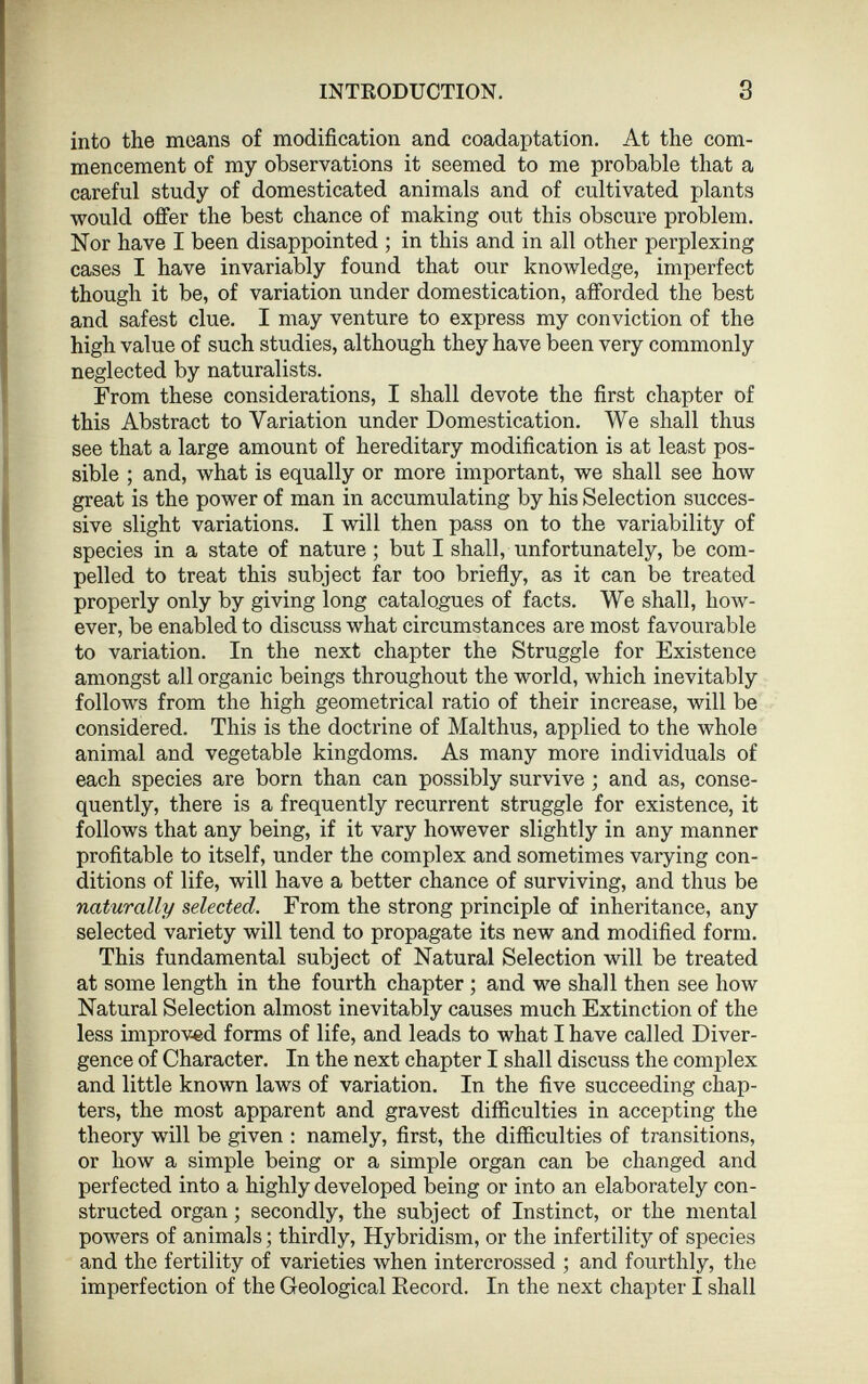 into the means of modification and coadaptation. At the com mencement of my observations it seemed to me probable that a careful study of domesticated animals and of cultivated plants would offer the best chance of making out this obscure problem. Nor have I been disappointed ; in this and in all other perplexing cases I have invariably found that our knowledge, imperfect though it be, of variation under domestication, afforded the best and safest clue. I may venture to express my conviction of the high value of such studies, although they have been very commonly neglected by naturalists. From these considerations, I shall devote the first chapter of this Abstract to Variation under Domestication. We shall thus see that a large amount of hereditary modification is at least pos sible ; and, what is equally or more important, we shall see how great is the power of man in accumulating by his Selection succes sive slight variations. I will then pass on to the variability of species in a state of nature ; but I shall, unfortunately, be com pelled to treat this subject far too briefly, as it can be treated properly only by giving long catalogues of facts. We shall, how ever, be enabled to discuss what circumstances are most favourable to variation. In the next chapter the Struggle for Existence amongst all organic beings throughout the world, which inevitably follows from the high geometrical ratio of their increase, will be considered. This is the doctrine of Malthus, applied to the whole animal and vegetable kingdoms. As many more individuals of each species are born than can possibly survive ; and as, conse quently, there is a frequently recurrent struggle for existence, it follows that any being, if it vary however slightly in any manner profitable to itself, under the complex and sometimes varying con ditions of life, will have a better chance of surviving, and thus be naturally selected. From the strong principle of inheritance, any selected variety will tend to propagate its new and modified form. This fundamental subject of Natural Selection will be treated at some length in the fourth chapter ; and we shall then see how Natural Selection almost inevitably causes much Extinction of the less improved forms of life, and leads to what I have called Diver gence of Character. In the next chapter I shall discuss the complex and little known laws of variation. In the five succeeding chap ters, the most apparent and gravest difficulties in accepting the theory will be given : namely, first, the difficulties of transitions, or how a simple being or a simple organ can be changed and perfected into a highly developed being or into an elaborately con structed organ ; secondly, the subject of Instinct, or the mental powers of animals; thirdly, Hybridism, or the infertility of species and the fertility of varieties when intercrossed ; and fourthly, the imperfection of the Geological Record. In the next chapter I shall