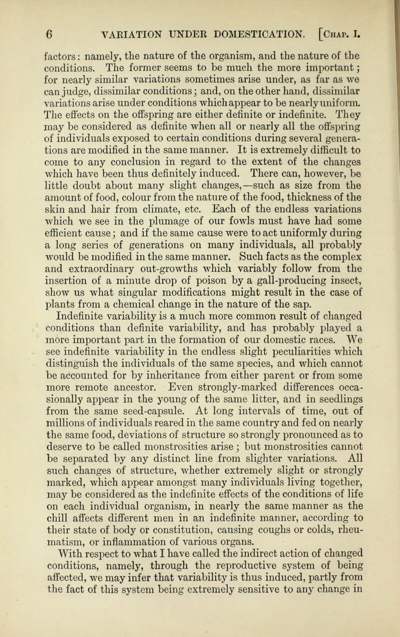 factors : namely, the nature of the organism, and. the nature of the conditions. The former seems to be much the more important ; for nearly similar variations sometimes arise under, as far as we can judge, dissimilar conditions ; and, on the other hand, dissimilar variations arise under conditions which appear to be nearly uniform. The effects on the offspring are either definite or indefinite. They may be considered as definite when all or nearly all the offspring of individuals exposed to certain conditions during several genera tions are modified in the same manner. It is extremely difficult to come to any conclusion in regard to the extent of the changes which have been thus definitely induced. There can, however, be little doubt about many slight changes,—such as size from the amount of food, colour from the nature of the food, thickness of the skin and hair from climate, etc. Each of the endless variations which we see in the plumage of our fowls must have had some efficient cause ; and if the same cause were to act uniformly during a long series of generations on many individuals, all probably would be modified in the same manner. Such facts as the complex and extraordinary out-growths which variably follow from the insertion of a minute drop of poison by a gall-producing insect, show us what singular modifications might result in the case of plants from a chemical change in the nature of the sap. Indefinite variability is a much more common result of changed conditions than definite variability, and has probably played a more important part in the formation of our domestic races. We see indefinite variability in the endless slight peculiarities which distinguish the individuals of the same species, and which cannot be accounted for by inheritance from either parent or from some more remote ancestor. Even strongly-marked differences occa sionally appear in the young of the same litter, and in seedlings from the same seed-capsule. At long intervals of time, out of millions of individuals reared in the same country and fed on nearly the same food, deviations of structure so strongly pronounced as to deserve to be called monstrosities arise ; but monstrosities cannot be separated by any distinct line from slighter variations. All such changes of structure, whether extremely slight or strongly marked, which appear amongst many individuals living together, may be considered as the indefinite effects of the conditions of life on each individual organism, in nearly the same manner as the chill affects different men in an indefinite manner, according to their state of body or constitution, causing coughs or colds, rheu matism, or inflammation of various organs. With respect to what I have called the indirect action of changed conditions, namely, through the reproductive system of being affected, we may infer that variability is thus induced, partly from the fact of this system being extremely sensitive to any change in