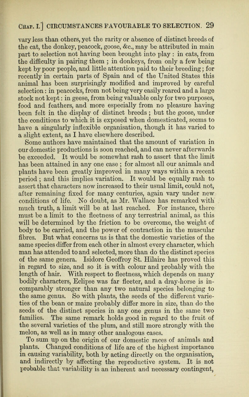 Chap. I.] CIRCUMSTANCES FAVOURABLE TO SELECTION. 29 vary less than others, yet the rarity or absence of distinct breeds of the cat, the donkey, peacock, goose, &c., may be attributed in main part to selection not having been brought into play : in cats, from the difficulty in pairing them ; in donkeys, from only a few being kept by poor people, and little attention paid to their breeding; for recently in certain parts of Spain and of the United States this animal has been surprisingly modified and improved by careful selection: in peacocks, from not being very easily reared and a large stock not kept: in geese, from being valuable only for two purposes, food and feathers, and more especially from no pleasure having been felt in the display of distinct breeds ; but the goose, under the conditions to which it is exposed when domesticated, seems to have a singularly inflexible organisation, though it has varied to a slight extent, as I have elsewhere described. Some authors have maintained that the amount of variation in our domestic productions is soon reached, and can never afterwards be exceeded. It would be somewhat rash to assert that the limit has been attained in any one case ; for almost all our animals and plants have been greatly improved in many ways within a recent period ; and this implies variation. It would be equally rash to assert that characters now increased to their usual limit, could not, after remaining fixed for many centuries, again vary under new conditions of life. No doubt, as Mr. Wallace has remarked with much truth, a limit will be at last reached. For instance, there must be a limit to the fleetness of any terrestrial animal, as this will be determined by the friction to be overcome, the weight of body to be carried, and the power of contraction in the muscular fibres. But what concerns us is that the domestic varieties of the same species differ from each other in almost every character, which man has attended to and selected, more than do the distinct species of the same genera. Isidore Geoffroy St. Hilaire has proved this in regard to size, and so it is with colour and probably with the length of hair. With respect to fleetness, which depends on many bodily characters, Eclipse was far fleeter, and a dray-horse is in comparably stronger than any two natural species belonging to the same genus. So with plants, the seeds of the different varie ties of the bean or maize probably differ more in size, than do the seeds of the distinct species in any one genus in the same two families. The same remark holds good in regard to the fruit of the several varieties of the plum, and still more strongly with the melon, as well as in many other analogous cases. To sum up on the origin of our domestic races of animals and plants. Changed conditions of life are of the highest importance in causing variability, both by acting directly on the organisation, and indirectly by affecting the reproductive system. It is not probable that variability is an inherent and necessary contingent,