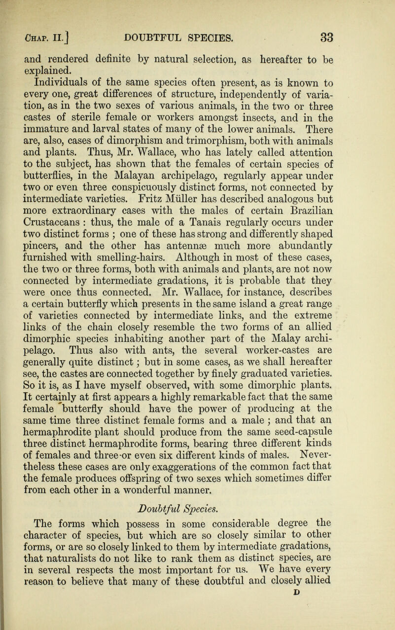 Chap. II.] DOUBTFUL SPECIES. 33 and rendered definite by natural selection, as hereafter to be explained. Individuals of the same species often present, as is known to every one, great differences of structure, independently of varia tion, as in the two sexes of various animals, in the two or three castes of sterile female or workers amongst insects, and in the immature and larval states of many of the lower animals. There are, also, cases of dimorphism and trimorphism, both with animals and plants. Thus, Mr. Wallace, who has lately called attention to the subject, has shown that the females of certain species of butterflies, in the Malayan archipelago, regularly appear under two or even three conspicuously distinct forms, not connected by intermediate varieties. Fritz Müller has described analogous but more extraordinary cases with the males of certain Brazilian Crustaceans : thus, the male of a Tanais regularly occurs under two distinct forms ; one of these has strong and differently shaped pincers, and the other has antennae much more abundantly furnished with smelling-hairs. Although in most of these cases, the two or three forms, both with animals and plants, are not now connected by intermediate gradations, it is probable that they were once thus connected. Mr. Wallace, for instance, describes a certain butterfly which presents in the same island a great range of varieties connected by intermediate links, and the extreme links of the chain closely resemble the two forms of an allied dimorphic species inhabiting another part of the Malay archi pelago. Thus also with ants, the several worker-castes are generally quite distinct; but in some cases, as we shall hereafter see, the castes are connected together by finely graduated varieties. So it is, as I have myself observed, with some dimorphic plants. It certainly at first appears a highly remarkable fact that the same female butterfly should have the power of producing at the same time three distinct female forms and a male ; and that an hermaphrodite plant should produce from the same seed-capsule three distinct hermaphrodite forms, bearing three different kinds of females and three-or even six different kinds of males. Never theless these cases are only exaggerations of the common fact that the female produces offspring of two sexes which sometimes differ from each other in a wonderful manner. Doubtful Species. The forms which possess in some considerable degree the character of species, but which are so closely similar to other forms, or are so closely linked to them by intermediate gradations, that naturalists do not like to rank them as distinct species, are in several respects the most important for us. We have every reason to believe that many of these doubtful and closely allied D