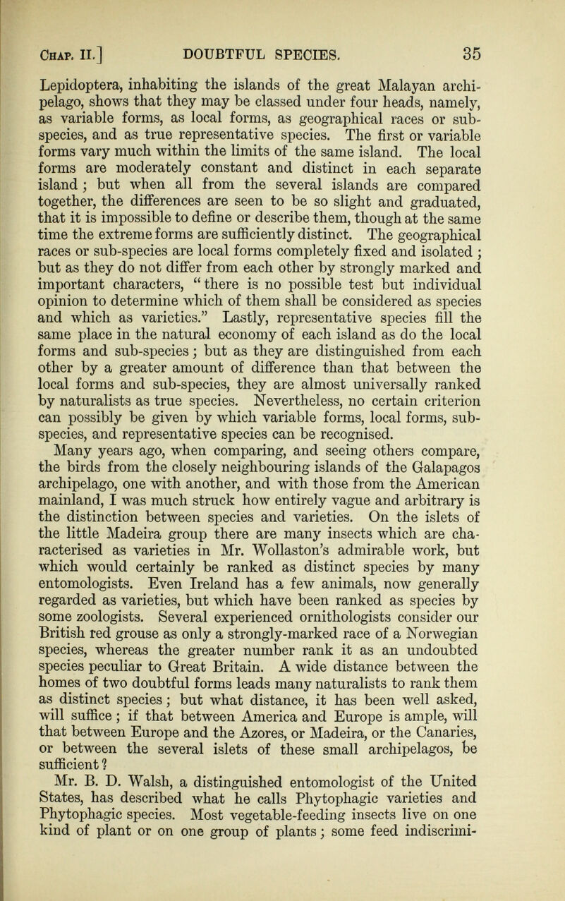 Lepidoptera, inhabiting the islands of the great Malayan archi pelago, shows that they may be classed under four heads, namely, as variable forms, as local forms, as geographical races or sub species, and as true representative species. The first or variable forms vary much within the limits of the same island. The local forms are moderately constant and distinct in each separate island ; but when all from the several islands are compared together, the differences are seen to be so slight and graduated, that it is impossible to define or describe them, though at the same time the extreme forms are sufficiently distinct. The geographical races or sub-species are local forms completely fixed and isolated ; but as they do not differ from each other by strongly marked and important characters, “there is no possible test but individual opinion to determine which of them shall be considered as species and which as varieties.” Lastly, representative species fill the same place in the natural economy of each island as do the local forms and sub-species; but as they are distinguished from each other by a greater amount of difference than that between the local forms and sub-species, they are almost universally ranked by naturalists as true species. Nevertheless, no certain criterion can possibly be given by which variable forms, local forms, sub species, and representative species can be recognised. Many years ago, when comparing, and seeing others compare, the birds from the closely neighbouring islands of the Galapagos archipelago, one with another, and with those from the American mainland, I was much struck how entirely vague and arbitrary is the distinction between species and varieties. On the islets of the little Madeira group there are many insects which are cha racterised as varieties in Mr. Wollaston’s admirable work, but which would certainly be ranked as distinct species by many entomologists. Even Ireland has a few animals, now generally regarded as varieties, but which have been ranked as species by some zoologists. Several experienced ornithologists consider our British red grouse as only a strongly-marked race of a Norwegian species, whereas the greater number rank it as an undoubted species peculiar to Great Britain. A wide distance between the homes of two doubtful forms leads many naturalists to rank them as distinct species; but what distance, it has been well asked, will suffice; if that between America and Europe is ample, will that between Europe and the Azores, or Madeira, or the Canaries, or between the several islets of these small archipelagos, be sufficient 1 Mr. B. D. Walsh, a distinguished entomologist of the United States, has described what he calls Phytopliagic varieties and Phytophagic species. Most vegetable-feeding insects live on one kind of plant or on one group of plants; some feed indiscrimi-
