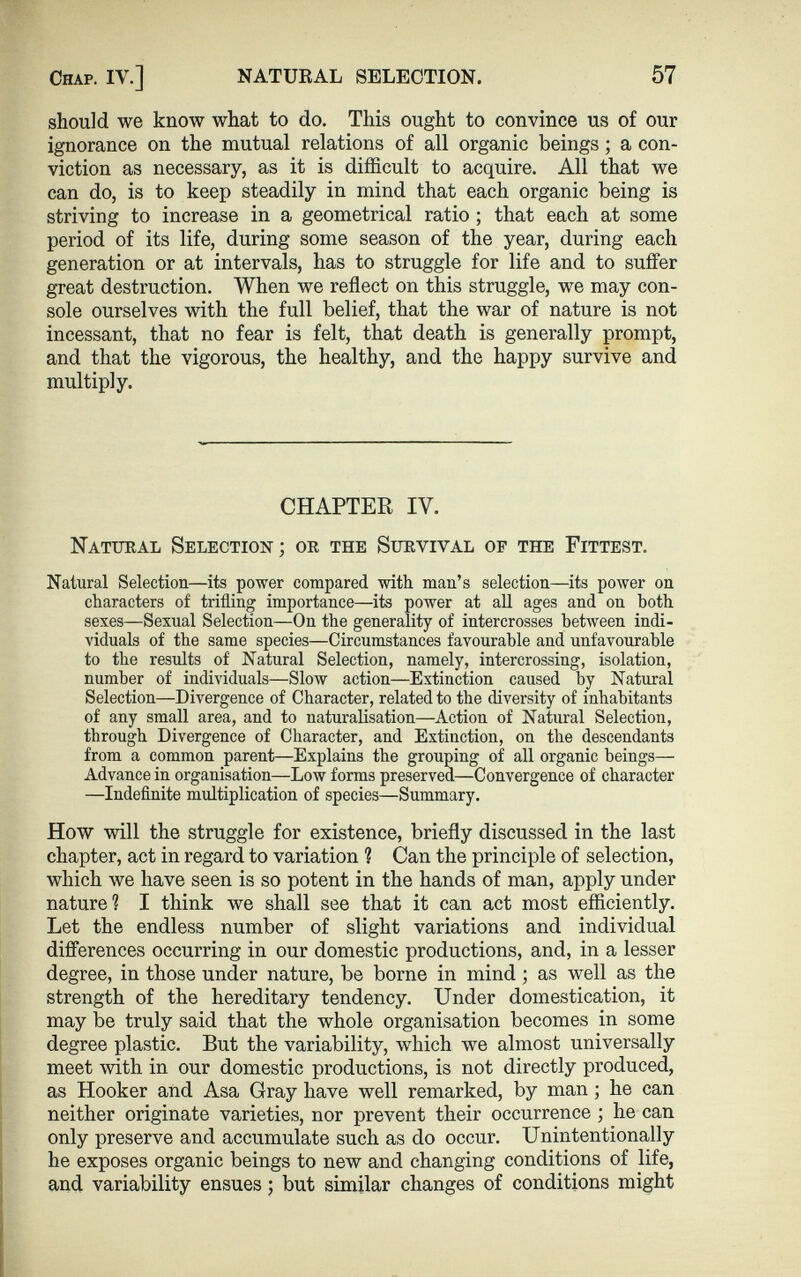 should we know what to do. This ought to convince us of our ignorance on the mutual relations of all organic beings ; a con viction as necessary, as it is difficult to acquire. All that we can do, is to keep steadily in mind that each organic being is striving to increase in a geometrical ratio ; that each at some period of its life, during some season of the year, during each generation or at intervals, has to struggle for life and to suffer great destruction. When we reflect on this struggle, we may con sole ourselves with the full belief, that the war of nature is not incessant, that no fear is felt, that death is generally prompt, and that the vigorous, the healthy, and the happy survive and multiply. CHAPTER IV. Natural Selection ; or the Survival of the Fittest. Natural Selection—its power compared with man’s selection—its power on characters of trifling importance—its power at all ages and on both sexes—Sexual Selection—On the generality of intercrosses between indi viduals of the same species—Circumstances favourable and unfavourable to the results of Natural Selection, namely, intercrossing, isolation, number of individuals—Slow action—Extinction caused by Natural Selection—Divergence of Character, related to the diversity of inhabitants of any small area, and to naturalisation—Action of Natural Selection, through Divergence of Character, and Extinction, on the descendants from a common parent—Explains the grouping of all organic beings— Advance in organisation—Low forms preserved—Convergence of character —Indefinite multiplication of species—Summary. How will the struggle for existence, briefly discussed in the last chapter, act in regard to variation ? Can the principle of selection, which we have seen is so potent in the hands of man, apply under nature? I think we shall see that it can act most efficiently. Let the endless number of slight variations and individual differences occurring in our domestic productions, and, in a lesser degree, in those under nature, be borne in mind ; as well as the strength of the hereditary tendency. Under domestication, it may be truly said that the whole organisation becomes in some degree plastic. But the variability, which we almost universally meet with in our domestic productions, is not directly produced, as Hooker and Asa Gray have well remarked, by man; he can neither originate varieties, nor prevent their occurrence ; he can only preserve and accumulate such as do occur. Unintentionally he exposes organic beings to new and changing conditions of life, and variability ensues; but similar changes of conditions might