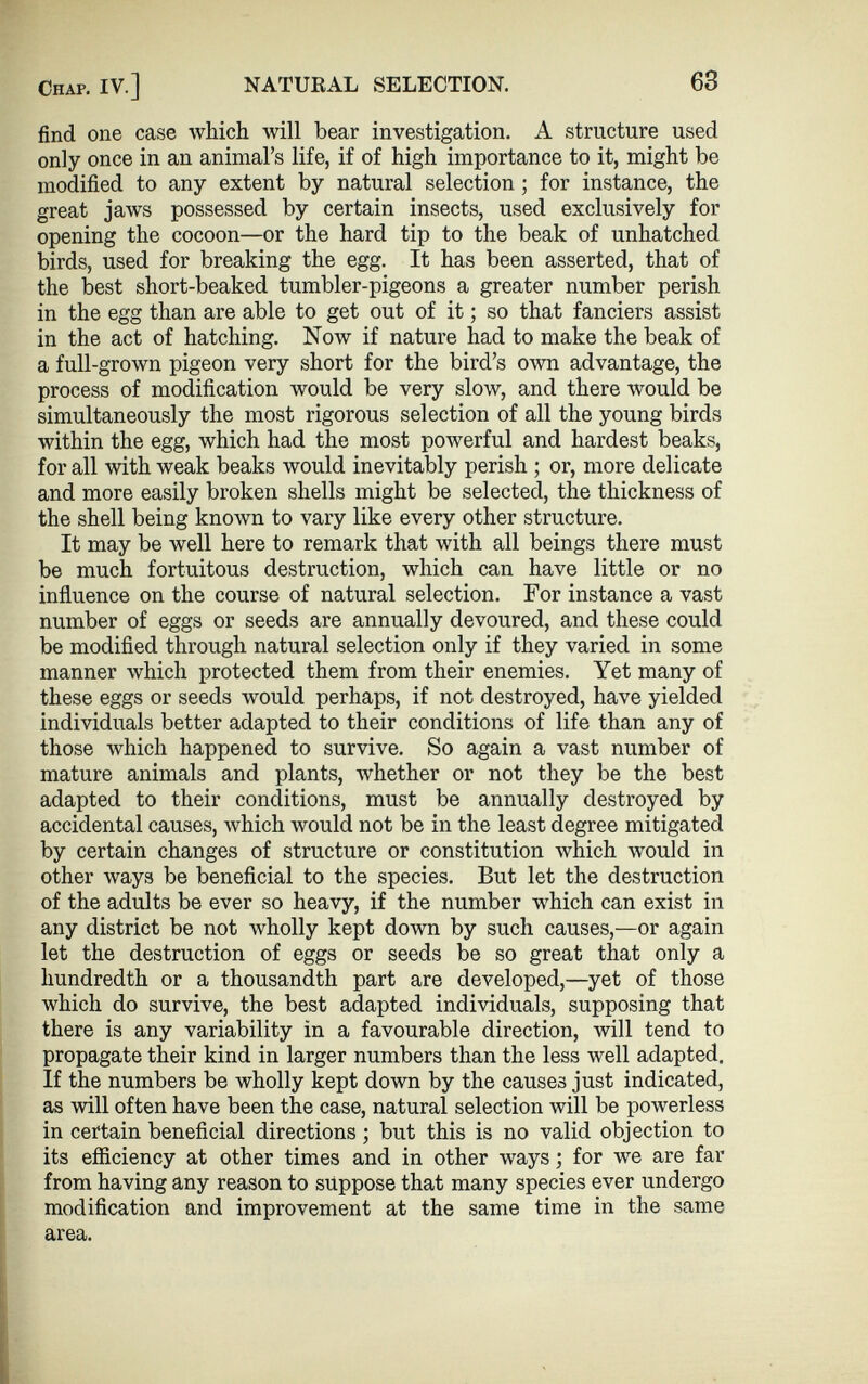 find one case which will bear investigation. A structure used only once in an animal’s life, if of high importance to it, might be modified to any extent by natural selection; for instance, the great jaws possessed by certain insects, used exclusively for opening the cocoon—or the hard tip to the beak of unhatched birds, used for breaking the egg. It has been asserted, that of the best short-beaked tumbler-pigeons a greater number perish in the egg than are able to get out of it; so that fanciers assist in the act of hatching. Now if nature had to make the beak of a full-grown pigeon very short for the bird’s own advantage, the process of modification would be very slow, and there would be simultaneously the most rigorous selection of all the young birds within the egg, which had the most powerful and hardest beaks, for all with weak beaks would inevitably perish ; or, more delicate and more easily broken shells might be selected, the thickness of the shell being known to vary like every other structure. It may be well here to remark that with all beings there must be much fortuitous destruction, which can have little or no influence on the course of natural selection. For instance a vast number of eggs or seeds are annually devoured, and these could be modified through natural selection only if they varied in some manner which protected them from their enemies. Yet many of these eggs or seeds would perhaps, if not destroyed, have yielded individuals better adapted to their conditions of life than any of those which happened to survive. So again a vast number of mature animals and plants, whether or not they be the best adapted to their conditions, must be annually destroyed by accidental causes, which would not be in the least degree mitigated by certain changes of structure or constitution which would in other ways be beneficial to the species. But let the destruction of the adults be ever so heavy, if the number which can exist in any district be not wholly kept down by such causes,—or again let the destruction of eggs or seeds be so great that only a hundredth or a thousandth part are developed,—yet of those which do survive, the best adapted individuals, supposing that there is any variability in a favourable direction, will tend to propagate their kind in larger numbers than the less well adapted. If the numbers be wholly kept down by the causes just indicated, as will often have been the case, natural selection will be powerless in certain beneficial directions; but this is no valid objection to its efficiency at other times and in other ways; for we are far from having any reason to suppose that many species ever undergo modification and improvement at the same time in the same area.