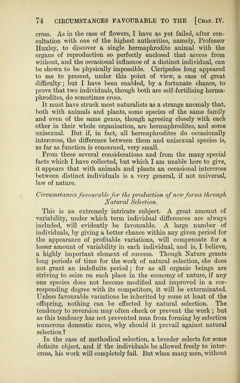 74 CIRCUMSTANCES FAVOURABLE TO THE [Chap. IV. cross. As in the case of flowers, I have as yet failed, after con sultation with one of the highest authorities, namely, Professor Huxley, to discover a single hermaphrodite animal with the organs of reproduction so perfectly enclosed that access from without, and the occasional influence of a distinct individual, can be shown to be physically impossible. Cirripedes long appeared to me to present, under this point of view, a case of great difficulty ; but I have been enabled, by a fortunate chance, to prove that two individuals, though both are self-fertilising herma phrodites, do sometimes cross. It must have struck most naturalists as a strange anomaly that, both with animals and plants, some species of the same family and even of the same genus, though agreeing closely with each other in their whole organisation, are hermaphrodites, and some unisexual. But if, in fact, all hermaphrodites do occasionally intercross, the difference between them and unisexual species is, as far as function is concerned, very small. From these several considerations and from the many special facts which I have collected, but which I am unable here to give, it appears that with animals and plants an occasional intercross between distinct individuals is a very general, if not universal, law of nature. Circumstances favourable for the ¡production of new forms through Natural Selection. This is an extremely intricate subject. A great amount of variability, under which term individual differences are always included, will evidently be favourable. A large number of individuals, by giving a better chance within any given period for the appearance of profitable variations, will compensate for a lesser amount of variability in each individual, and is, I believe, a highly important element of success. Though Nature grants long periods of time for the work of natural selection, she does not grant an indefinite period ; for as all organic beings are striving to seize on each place in the economy of nature, if any one species does not become modified and improved in a cor responding degree with its competitors, it will be exterminated. Unless favourable variations be inherited by some at least of the offspring, nothing can be effected by natural selection. The tendency to reversion may often check or prevent the work ; but as this tendency has not prevented man from forming by selection numerous domestic races, why should it prevail against natural selection ? In the case of methodical selection, a breeder selects for some definite object, and if the individuals be allowed freely to inter cross, his work will completely fail. But when many men, without