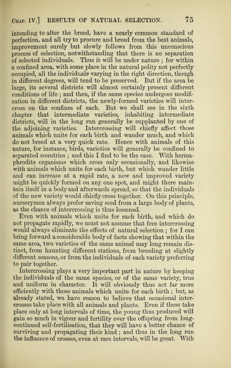 intending to alter the breed, have a nearly common standard of perfection, and all try to procure and breed from the best animals, improvement surely but slowly follows from this unconscious process of selection, notwithstanding that there is no separation of selected individuals. Thus it will be under nature ; for within a confined area, with some place in the natural polity not perfectly occupied, all the individuals varying in the right direction, though in different degrees, will tend to be preserved. But if the area be large, its several districts will almost certainly present different conditions of life ; and then, if the same species undergoes modifi cation in different districts, the newly-formed varieties will inter cross on the confines of each. But we shall see in the sixth chapter that intermediate varieties, inhabiting intermediate districts, will in the long run generally be supplanted by one of the adjoining varieties. Intercrossing will chiefly affect those animals which unite for each birth and wander much, and which do not breed at a very quick rate. Hence with animals of this nature, for instance, birds, varieties will generally be confined to separated countries ; and this I find to be the case. With herma phrodite organisms which cross only occasionally, and likewise with animals which unite for each birth, but which wander little and can increase at a rapid rate, a new and improved variety might be quickly formed on any one spot, and might there main tain itself in a body and afterwards spread, so that the individuals of the new variety would chiefly cross together. On this principle, nurserymen always prefer saving seed from a large body of plants, as the chance of intercrossing is thus lessened. Even with animals which unite for each birth, and which do not propagate rapidly, we must not assume that free intercrossing would always eliminate the effects of natural selection ; for I can bring forward a considerable body of facts showing that within the same area, two varieties of the same animal may long remain dis tinct, from haunting different stations, from breeding at slightly different seasons, or from the individuals of each variety preferring to pair together. Intercrossing plays a very important part in nature by keeping the individuals of the same species, or of the same variety, true and uniform in character. It will obviously thus act far more efficiently with those animals which unite for each birth ; but, as already stated, we have reason to believe that occasional inter crosses take place with all animals and plants. Even if these take place only at long intervals of time, the young thus produced will gain so much in vigour and fertility over the offspring from long- continued self-fertilisation, that they will have a better chance of surviving and propagating their kind ; and thus in the long run the influence of crosses, even at rare intervals, will be great. With