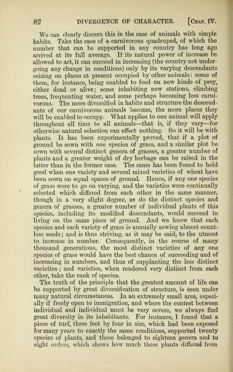 We can clearly discern this in the case of animals with simple habits. Take the case of a carnivorous quadruped, of which the number that can bo supported in any country has long ago arrived at its full average. If its natural power of increase be allowed to act, it can succeed in increasing (the country not under going any change in conditions) only by its varying descendants seizing on places at present occupied by other animals : some of them, for instance, being enabled to feed on new kinds of prey, either dead or alive; some inhabiting new stations, climbing trees, frequenting water, and some perhaps becoming less carni vorous. The more diversified in habits and structure the descend ants of our carnivorous animals become, the more places they will be enabled to occupy. What applies to one animal will apply throughout all time to all animals—that is, if they vary—for otherwise natural selection can effect nothing. So it will be with plants. It has been experimentally proved, that if a plot of ground be sown with one species of grass, and a similar plot be sown with several distinct genera of grasses, a greater number of plants and a greater weight of dry herbage can be raised in the latter than in the former case. The same has been found to hold good when one variety and several mixed varieties of wheat have been sown on equal spaces of ground. Hence, if any one species of grass were to go on varying, and the varieties were continually selected which differed from each other in the same manner, though in a very slight degree, as do the distinct species and genera of grasses, a greater number of individual plants of this species, including its modified descendants, w T ould succeed in living on the same piece of ground. And we know that each species and each variety of grass is annually sowing almost count less seeds ; and is thus striving, as it may be said, to the utmost to increase in number. Consequently, in the course of many thousand generations, the most distinct varieties of any one species of grass would have the best chance of succeeding and of increasing in numbers, and thus of supplanting the less distinct varieties ; and varieties, when rendered very distinct from each other, take the rank of species. The truth of the principle that the greatest amount of life can be supported by great diversification of structure, is seen under many natural circumstances. In an extremely small area, especi ally if freely open to immigration, and where the contest between individual and individual must be very severe, we always find great diversity in its inhabitants. For instance, I found that a piece of turf, three feet by four in size, which had been exposed for many years to exactly the same conditions, supported twenty species of plants, and these belonged to eighteen genera and to eight orders, which shows how much these plants differed from