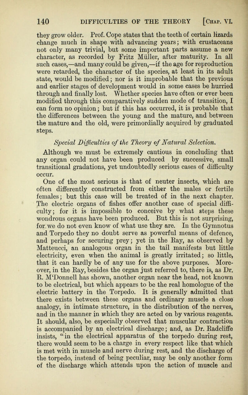 140 DIFFICULTIES OF THE THEORY [Chap. YI. they grow older. Prof. Cope states that the teeth of certain lizards change much in shape with advancing years; with crustaceans not only many trivial, but some important parts assume a new character, as recorded by Fritz Müller, after maturity. In all such cases,—and many could be given,—if the age for reproduction were retarded, the character of the species, at least in its adult state, would be modified; nor is it improbable that the previous and earlier stages of development would in some cases be hurried through and finally lost. Whether species have often or ever been modified through this comparatively sudden mode of transition, I can form no opinion; but if this has occurred, it is probable that the differences between the young and the mature, and between the mature and the old, were primordially acquired by graduated steps. Special Difficulties of the Theory of Natural Selection. Although we must be extremely cautious in concluding that any organ could not have been produced by successive, small transitional gradations, yet undoubtedly serious cases of difficulty occur. One of the most serious is that of neuter insects, which are often differently constructed from either the males or fertile females; but this case will be treated of in the next chapter. The electric organs of fishes oiler another case of special diffi culty; for it is impossible to conceive by what steps these wondrous organs have been produced. But this is not surprising, for we do not even know of what use they are. In the Gymnotus and Torpedo they no doubt serve as powerful means of defence, and perhaps for securing prey; yet in the Bay, as observed by Matteucci, an analogous organ in the tail manifests but little electricity, even when the animal is greatly irritated; so little, that it can hardly be of any use for the above purposes. More over, in the Bay, besides the organ just referred to, there is, as Dr. B. M‘Donnell has shown, another organ near the head, not known to be electrical, but which appears to be the real homologue of the electric battery in the Torpedo. It is generally admitted that there exists between these organs and ordinary muscle a close analogy, in intimate structure, in the distribution of the nerves, and in the manner in which they are acted on by various reagents. It should, also, be especially observed that muscular contraction is accompanied by an electrical discharge; and, as Dr. Badcliffe insists, “in the electrical apparatus of the torpedo during rest, there would seem to be a charge in every respect like that which is met with in muscle and nerve during rest, and the discharge of the torpedo, instead of being peculiar, may be only another form of the discharge which attends upon the action of muscle and