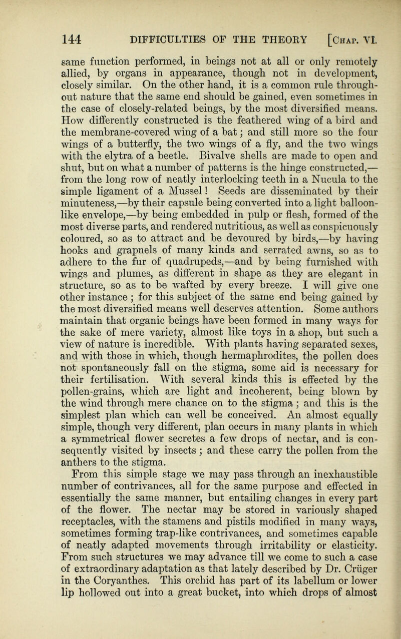 same function performed, in beings not at all or only remotely allied, by organs in appearance, though not in development, closely similar. On the other hand, it is a common rule through out nature that the same end should be gained, even sometimes in the case of closely-related beings, by the most diversified means. How differently constructed is the feathered wing of a bird and the membrane-covered wing of a bat; and still more so the four wings of a butterfly, the two wings of a fly, and the two wings with the elytra of a beetle. Bivalve shells are made to open and shut, but on what a number of patterns is the hinge constructed,— from the long row of neatly interlocking teeth in a Nucula to the simple ligament of a Mussel! Seeds are disseminated by their minuteness,—by their capsule being converted into a light balloon like envelope,—by being embedded in pulp or flesh, formed of the most diverse parts, and rendered nutritious, as well as conspicuously coloured, so as to attract and be devoured by birds,—by having hooks and grapnels of many kinds and serrated awns, so as to adhere to the fur of quadrupeds,—and by being furnished with wings and plumes, as different in shape as they are elegant in structure, so as to be wafted by every breeze. I will give one other instance ; for this subject of the same end being gained by the most diversified means well deserves attention. Some authors maintain that organic beings have been formed in many ways for the sake of mere variety, almost like toys in a shop, but such a view of nature is incredible. With plants having separated sexes, and with those in which, though hermaphrodites, the pollen does not spontaneously fall on the stigma, some aid is necessary for their fertilisation. With several kinds this is effected by the pollen-grains, which are light and incoherent, being blown by the wind through mere chance on to the stigma ; and this is the simplest plan which can well be conceived. An almost equally simple, though very different, plan occurs in many plants in which a symmetrical flower secretes a few drops of nectar, and is con- seqiiently visited by insects ; and these carry the pollen from the anthers to the stigma. From this simple stage we may pass through an inexhaustible number of contrivances, all for the same purpose and effected in essentially the same manner, but entailing changes in every part of the flower. The nectar may be stored in variously shaped receptacles, with the stamens and pistils modified in many ways, sometimes forming trap-like contrivances, and sometimes capable of neatly adapted movements through irritability or elasticity. From such structures we may advance till we come to such a case of extraordinary adaptation as that lately described by Dr. Criiger in the Coryanthes. This orchid has part of its labellum or lower lip hollowed out into a great bucket, into which drops of almost