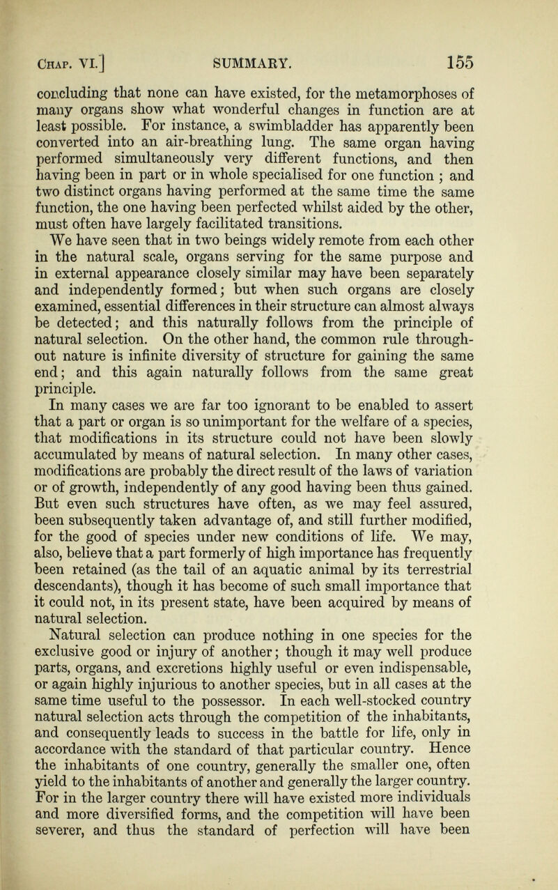 concluding that none can have existed, for the metamorphoses of many organs show what wonderful changes in function are at least possible. For instance, a swimbladder has apparently been converted into an air-breathing lung. The same organ having performed simultaneously very different functions, and then having been in part or in whole specialised for one function ; and two distinct organs having performed at the same time the same function, the one having been perfected whilst aided by the other, must often have largely facilitated transitions. We have seen that in two beings widely remote from each other in the natural scale, organs serving for the same purpose and in external appearance closely similar may have been separately and independently formed; but when such organs are closely examined, essential differences in their structure can almost always be detected; and this naturally follows from the principle of natural selection. On the other hand, the common rule through out nature is infinite diversity of structure for gaining the same end; and this again naturally follows from the same great principle. In many cases we are far too ignorant to be enabled to assert that a part or organ is so unimportant for the welfare of a species, that modifications in its structure could not have been slowly accumulated by means of natural selection. In many other cases, modifications are probably the direct result of the laws of variation or of growth, independently of any good having been thus gained. But even such structures have often, as we may feel assured, been subsequently taken advantage of, and still further modified, for the good of species under new conditions of life. We may, also, believe that a part formerly of high importance has frequently been retained (as the tail of an aquatic animal by its terrestrial descendants), though it has become of such small importance that it could not, in its present state, have been acquired by means of natural selection. Natural selection can produce nothing in one species for the exclusive good or injury of another; though it may well produce parts, organs, and excretions highly useful or even indispensable, or again highly injurious to another species, but in all cases at the same time useful to the possessor. In each well-stocked country natural selection acts through the competition of the inhabitants, and consequently leads to success in the battle for life, only in accordance with the standard of that particular country. Hence the inhabitants of one country, generally the smaller one, often yield to the inhabitants of another and generally the larger country. For in the larger country there will have existed more individuals and more diversified forms, and the competition will have been severer, and thus the standard of perfection will have been