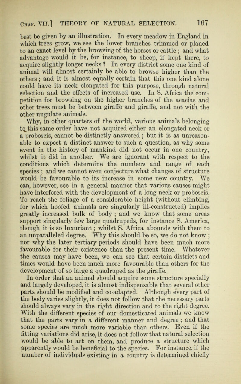 167 Chap. YU.] THEORY OF NATURAL SELECTION. best be given by an illustration. In every meadow in England in which trees grow, we see the lower branches trimmed or planed to an exact level by the browsing of the horses or cattle ; and what advantage would it be, for instance, to sheep, if kept there, to acquire slightly longer necks ? In every district some one kind of animal will almost certainly be able to browse higher than the others; and it is almost equally certain that this one kind alone could have its neck elongated for this purpose, through natural selection and the effects of increased use. In S. Africa the com petition for browsing on the higher branches of the acacias and other trees must be between giraffe and giraffe, and not with the other ungulate animals. Why, in other quarters of the world, various animals belonging tQ. this same order have not acquired either an elongated neck or a proboscis, cannot be distinctly answered ; but it is as unreason able to expect a distinct answer to such a question, as why some event in the history of mankind did not occur in one country, whilst it did in another. We are ignorant with respect to the conditions which determine the numbers and range of each species ; and we cannot even conjecture what changes of structure would be favourable to its increase in some new country. We can, however, see in a general manner that various causes might have interfered with the development of a long neck or proboscis, To reach the foliage of a considerable height (without climbing, for which hoofed animals are singularly ill-constructed) implies greatly increased bulk of body ; and we know that some areas support singularly few large quadrupeds, for instance S. America, though it is so luxuriant; whilst S. Africa abounds with them to an unparalleled degree. Why this should be so, we do not know ; nor why the later tertiary periods should have been much more favourable for their existence than the present time. Whatever the causes may have been, we can see that certain districts and times would have been much more favourable than others for the development of so large a quadruped as the giraffe. In order that an animal should acquire some structure specially and largely developed, it is almost indispensable that several other parts should be modified and co-adapted. Although every part of the body varies slightly, it does not follow that the necessary parts should always vary in the right direction and to the right degree. With the different species of our domesticated animals we know that the parts vary in a different manner and degree; and that some species are much more variable than others. Even if the fitting variations did arise, it does not follow that natural selection would be able to act on them, and produce a structure which apparently would be beneficial to the species. For instance, if the number of individuals existing in a country is determined chiefly