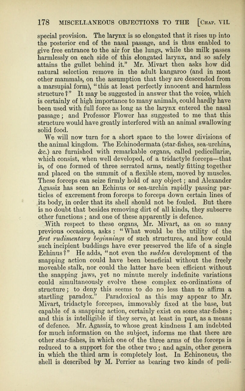 178 MISCELLANEOUS OBJECTIONS TO THE [Chaf. VII. special provision. The larynx is so elongated that it rises up into the posterior end of the nasal passage, and is thus enabled to give free entrance to the air for the lungs, while the milk passes harmlessly on each side of this elongated larynx, and so safely attains the gullet behind it.” Mr. Mivart then asks how did natural selection remove in the adult kangaroo (and in most other mammals, on the assumption that they are descended from a marsupial form), “ this at least perfectly innocent and harmless structure ? ” It may be suggested in answer that the voice, which is certainly of high importance to many animals, could hardly have been used with full force as long as the larynx entered the nasal passage; and Professor Flower has suggested to me that this structure would have greatly interfered with an animal swallowing solid food. We will now turn for a short space to the lower divisions of the animal kingdom. The Echinodermata (star-fishes, sea-urchins, &c.) are furnished with remarkable organs, called pedicellarise, which consist, when well developed, of a tridactyle forceps—that is, of one formed of three serrated arms, neatly fitting together and placed on the summit of a flexible stem, moved by muscles. These forceps can seize firmly hold of any object; and Alexander Agassiz has seen an Echinus or sea-urchin rapidly passing par ticles of excrement from forceps to forceps down certain lines of its body, in order that its shell should not be fouled. But there is no doubt that besides removing dirt of all kinds, they subserve other functions ; and one of these apparently is defence. With respect to these organs, Mr. Mivart, as on so many previous occasions, asks : “ What would be the utility of the first rudimentary beginnings of such structures, and how could such incipient buddings have ever preserved the life of a single Echinus 1 ” He adds, “ not even the sudden development of the snapping action could have been beneficial without the freely moveable stalk, nor could the latter have been efficient without the snapping jaws, yet no minute merely indefinite variations could simultaneously evolve these complex co-ordinations of structure; to deny this seems to do no less than to affirm a startling paradox.” Paradoxical as this may appear to Mr. Mivart, tridactyle forcepses, immovably fixed at the base, but capable of a snapping action, certainly exist on some star-fishes ; and this is intelligible if they serve, at least in part, as a means of defence. Mr. Agassiz, to whose great kindness I am indebted for much information on the subject, informs me that there are other star-fishes, in which one of the three arms of the forceps is reduced to a support for the other two ; and again, other genera in which the third arm is completely lost. In Echinoneus, the shell is described by M. Perrier as bearing two kinds of pedi-