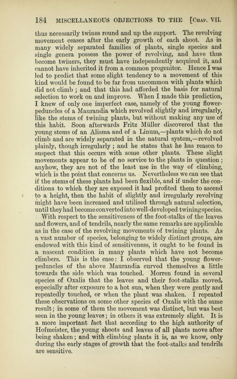 184 MISCELLANEOUS OBJECTIONS TO THE [Chap. VII. thus necessarily twines round and up the support. The revolving movement ceases after the early growth of each shoot. As in many widely separated families of plants, single species and single genera possess the power of revolving, and have thus become twiners, they must have independently acquired it, and cannot have inherited it from a common progenitor. Hence I was led to predict that some slight tendency to a movement of this kind would be found to be far from uncommon with plants which did not climb ; and that this had afforded the basis for natural selection to work on and improve. When I made this prediction, I knew of only one imperfect case, namely of the young flower- peduncles of a Maurandia which revolved slightly and irregularly, like the stems of twining plants, but without making any use of this habit. Soon afterwards Fritz Muller discovered that the young stems of an Alisma and of a Linum,—plants which do not climb and are widely separated in the natural system,—revolved plainly, though irregularly ; and he states that he has reason to suspect that this occurs with some other plants. These slight movements appear to be of no service to the plants in question ; anyhow, they are not of the least use in the way of climbing, which is the point that concerns us. Nevertheless Ave can see that if the stems of these plants had been flexible, and if under the con ditions to which they are exposed it had profited them to ascend to a height, then the habit of slightly and irregularly revolving might have been increased and utilised through natural selection, until they had become converted into well-developed twining species. With respect to the sensitiveness of the foot-stalks of the leaves and flowers, and of tendrils, nearly the same remarks are applicable as in the case of the revolving movements of twining plants. As a vast number of species, belonging to widely distinct groups, are endowed with this kind of sensitiveness, it ought to be found in a nascent condition in many plants which have not become climbers. This is the case: I observed that the young flower- peduncles of the above Maurandia curved themselves a little toAvards the side which was touched. Morren found in several species of Oxalis that the leaves and their foot-stalks moved, especially after exposure to a hot sun, Avhen they were gently and repeatedly touched, or when the plant was shaken. I repeated these observations on some other species of Oxalis with the same result; in some of them the movement Avas distinct, but was best seen in the young leaves; in others it Avas extremely slight. It is a more important fact that according to the high authority of Hofmeister, the young shoots and leaves of all plants move after being shaken; and with climbing plants it is, as Ave knoAv, only during the early stages of growth that the foot-stalks and tendrils are sensitive.