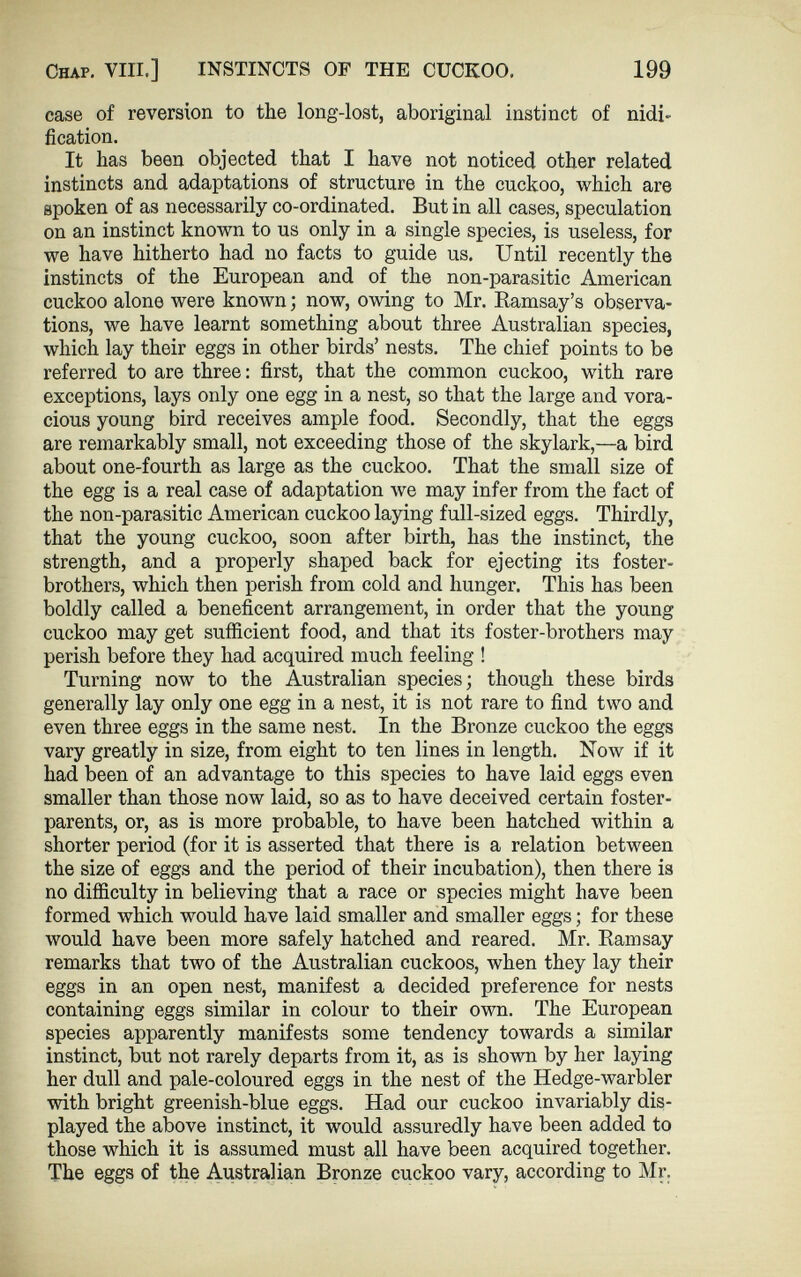 Chap. VIII.] INSTINCTS OF THE CUCKOO. 199 case of reversion to the long-lost, aboriginal instinct of nidi- fi cation. It has been objected that I have not noticed other related instincts and adaptations of structure in the cuckoo, which are spoken of as necessarily co-ordinated. But in all cases, speculation on an instinct known to us only in a single species, is useless, for we have hitherto had no facts to guide us. Until recently the instincts of the European and of the non-parasitic American cuckoo alone were known; now, owing to Mr. Ramsay’s observa tions, we have learnt something about three Australian species, which lay their eggs in other birds’ nests. The chief points to be referred to are three: first, that the common cuckoo, with rare exceptions, lays only one egg in a nest, so that the large and vora cious young bird receives ample food. Secondly, that the eggs are remarkably small, not exceeding those of the skylark,—a bird about one-fourth as large as the cuckoo. That the small size of the egg is a real case of adaptation we may infer from the fact of the non-parasitic American cuckoo laying full-sized eggs. Thirdly, that the young cuckoo, soon after birth, has the instinct, the strength, and a properly shaped back for ejecting its foster- brothers, which then perish from cold and hunger. This has been boldly called a beneficent arrangement, in order that the young cuckoo may get sufficient food, and that its foster-brothers may perish before they had acquired much feeling ! Turning now to the Australian species; though these birds generally lay only one egg in a nest, it is not rare to find two and even three eggs in the same nest. In the Bronze cuckoo the eggs vary greatly in size, from eight to ten lines in length. Now if it had been of an advantage to this species to have laid eggs even smaller than those now laid, so as to have deceived certain foster- parents, or, as is more probable, to have been hatched within a shorter period (for it is asserted that there is a relation between the size of eggs and the period of their incubation), then there is no difficulty in believing that a race or species might have been formed which would have laid smaller and smaller eggs; for these would have been more safely hatched and reared. Mr. Ramsay remarks that two of the Australian cuckoos, when they lay their eggs in an open nest, manifest a decided preference for nests containing eggs similar in colour to their own. The European species apparently manifests some tendency towards a similar instinct, but not rarely departs from it, as is shown by her laying her dull and pale-coloured eggs in the nest of the Hedge-warbler with bright greenish-blue eggs. Had our cuckoo invariably dis played the above instinct, it would assuredly have been added to those which it is assumed must all have been acquired together. The eggs of the Australian Bronze cuckoo vary, according to Mr.