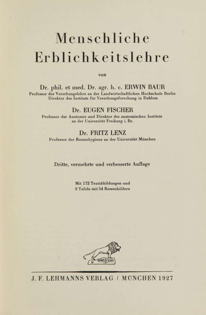 Menschliche Erblichkeitslehre von Dr. phil. et med. Dr. agr. h. c. ERWIN BAUR Professor der Vererbungslehre an der Landwirtschaftlichen Hochschule Berlin Direktor des Instituts für Vererbungsforschung in Dahlem Dr. EUGEN FISCHER Professor der Anatomie und Direktor des anatomischen Instituts an der Universität Freiburg i. Br. Dr. FRITZ LENZ Professor der Rassenhygiene an der Universität München Dritte, vermehrte und verbesserte Auflage Mit 172 Textabbildungen und 9 Tafeln mit 54 Rassenbildern J. F. LEHMANNS VERLAG / MÜNCHEN 1927