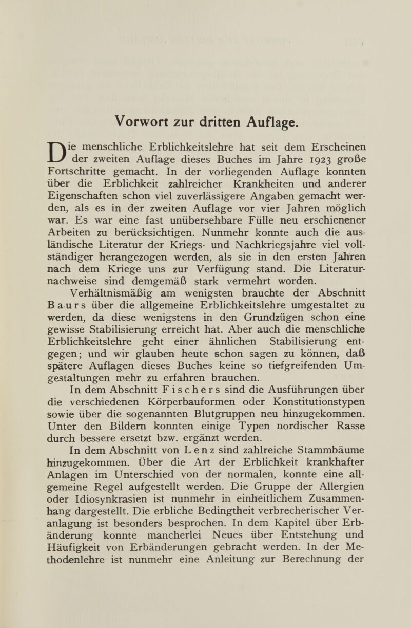 Vorwort zur dritten Auflage. ie menschliche Erblichkeitslehre hat seit dem Erscheinen der zweiten Auflage dieses Buches im Jahre 1923 große Fortschritte gemacht. In der vorliegenden Auflage konnten über die Erblichkeit zahlreicher Krankheiten und anderer Eigenschaften schon viel zuverlässigere Angaben gemacht wer¬ den, als es in der zweiten Auflage vor vier Jahren möglich war. Es war eine fast unübersehbare Fülle neu erschienener Arbeiten zu berücksichtigen. Nunmehr konnte auch die aus¬ ländische Literatur der Kriegs- und Nachkriegs jähre viel voll¬ ständiger herangezogen werden, als sie in den ersten Jahren nach dem Kriege uns zur Verfügung stand. Die Literatur¬ nachweise sind demgemäß stark vermehrt worden. Verhältnismäßig am wenigsten brauchte der Abschnitt В a u r s über die allgemeine Erblichkeitslehre umgestaltet zu werden, da diese wenigstens in den Grundzügen schon eine gewisse Stabilisierung erreicht hat. Aber auch die menschliche Erblichkeitslehre geht einer ähnlichen Stabilisierung ent¬ gegen; und wir glauben heute schon sagen zu können, daß spätere Auflagen dieses Buches keine so tiefgreifenden Um¬ gestaltungen mehr zu erfahren brauchen. In dem Abschnitt Fischers sind die Ausführungen über die verschiedenen Körperbauformen oder Konstitutionstypen sowie über die sogenannten Blutgruppen neu hinzugekommen. Unter den Bildern konnten einige Typen nordischer Rasse durch bessere ersetzt bzw. ergänzt werden. In dem Abschnitt von Lenz sind zahlreiche Stammbäume hinzugekommen. Über die Art der Erblichkeit krankhafter Anlagen im Unterschied von der normalen, konnte eine all¬ gemeine Regel aufgestellt werden. Die Gruppe der Allergien oder Idiosynkrasien ist nunmehr in einheitlichem Zusammen¬ hang dargestellt. Die erbliche Bedingtheit verbrecherischer Ver¬ anlagung ist besonders besprochen. In dem Kapitel über Erb¬ änderung konnte mancherlei Neues über Entstehung und Häufigkeit von Erbänderungen gebracht werden. In der Me¬ thodenlehre ist nunmehr eine Anleitung zur Berechnung der