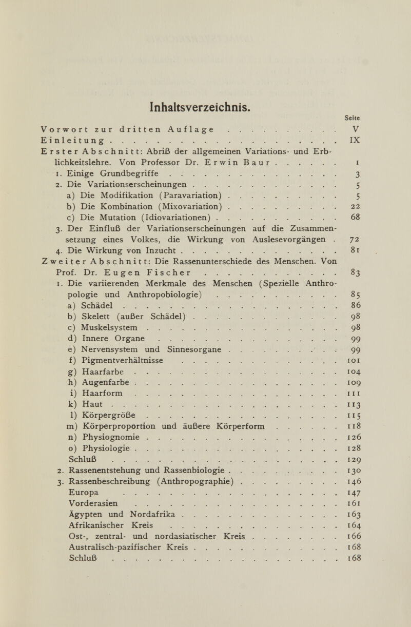 Inhaltsverzeichnis. Seite Vorwort zur dritten Auflage  V Einleitung IX Erster Abschnitt: Abriß der allgemeinen Variations- und Erb¬ lichkeitslehre. Von Professor Dr. ErwinBaur i 1. Einige Grundbegriffe 3 2. Die Variationserscheinungen 5 a) Die Modifikation (Paravariation) 5 b) Die Kombination (Mixovariation) 22 c) Die Mutation (Idiovariationen) 68 3. Der Einfluß der Variationserscheinungen auf die Zusammen¬ setzung eines Volkes, die Wirkimg von Auslese Vorgängen 72 4. Die Wirkung von Inzucht 81 Zweiter Abschnitt; Die Rassenunterschiede des Menschen. Von Prof. Dr. EugenFischer 83 1. Die variierenden Merkmale des Menschen (Spezielle Anthro¬ pologie und Anthropobiologie) 85 a) Schädel 86 b) Skelett (außer Schädel)  98 c) Muskelsystem  98 d) Innere Organe 99 e) Nervensystem und Sinnesorgane 99 f) Pigmentverhältnisse  . 101 g) Haarfarbe  104 h) Augenfarbe 109 i) Haarform 111 k) Haut  . 113 1) Körpergröße 115 m) Körperproportion und äußere Körperform 118 n) Physiognomie 126 o) Physiologie 128 Schluß  129 2. Rassenentstehung und Rassenbiologie  . 130 3. Rassenbeschreibung (Anthropographie) 146 Europa 147 Vorderasien 161 Ägypten und Nordafrika 163 Afrikanischer Kreis 164 Ost-, zentral- und nordasiatischer Kreis 166 Australisch-pazifischer Kreis  . 168 Schluß 168