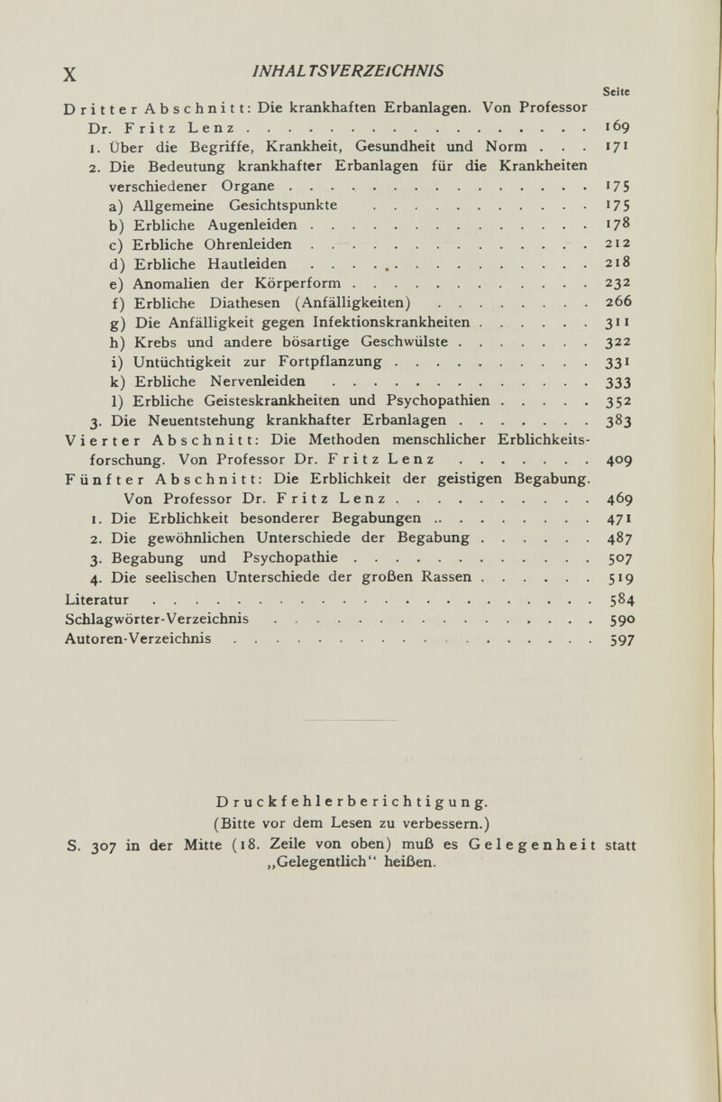 X INHALTSVERZEiCHNIS Seite Dritter Abschnitt: Die krankhaften Erbanlagen. Von Professor Dr. FritzLenz 169 1. Über die Begriffe, Krankheit, Gesundheit und Norm . . . 17^ 2. Die Bedeutung krankhafter Erbanlagen für die Krankheiten verschiedener Organe 175 a) Allgemeine Gesichtspunkte 175 b) Erbliche Augenleiden 178 c) Erbliche Ohrenleiden 212 d) Erbliche Hautleiden . . . .  218 e) Anomalien der Körperform 232 f) Erbliche Diathesen (Anfälligkeiten)  266 g) Die Anfälligkeit gegen Infektionskrankheiten . . . . . . 311 h) Krebs und andere bösartige Geschwülste 322 i) Untüchtigkeit zur Fortpflanzung 331 k) Erbliche Nervenleiden 333 1) Erbliche Geisteskrankheiten und Psychopathien 352 3. Die Neuentstehung krankhafter Erbanlagen 383 Vierter Abschnitt: Die Methoden menschlicher Erblichkeits¬ forschung. Von Professor Dr. FritzLenz 409 Fünfter Abschnitt: Die Erblichkeit der geistigen Begabung. Von Professor Dr. FritzLenz 469 1. Die Erblichkeit besonderer Begabungen 471 2. Die gewöhnlichen Unterschiede der Begabung 487 3. Begabung und Psychopathie 507 4. Die seelischen Unterschiede der großen Rassen 519 Literatur 584 Schlagwörter-Verzeichnis 590 Autoren-Verzeichnis 597 Druckfehlerberichtigung. (Bitte vor dem Lesen zu verbessern.) S. 307 in der Mitte (18. Zeile von oben) muß es Gelegenheit statt „Gelegentlich heißen.