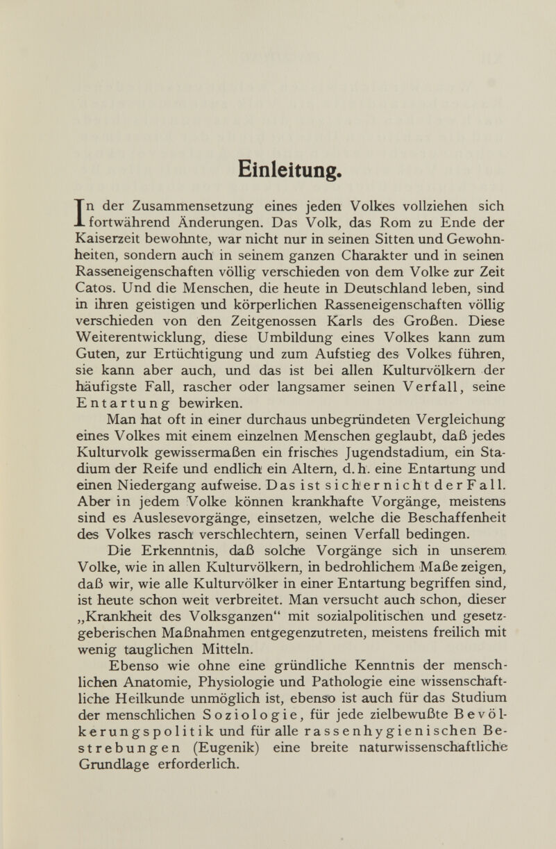 Einleitung. In der Zusammensetzung eines jeden Volkes vollziehen sich fortwährend Änderungen. Das Volk, das Rom zu Ende der Kaiserzeit bewohnte, war nicht nur in seinen Sitten und Gewohn¬ heiten, sondern auch in seinem ganzen Charakter und in seinen Rasseneigenschaften völlig verschieden von dem Volke zur Zeit Catos. Und die Menschen, die heute in Deutschland leben, sind in ihren geistigen und körperlichen Rasseneigenschaften völlig verschieden von den Zeitgenossen Karls des Großen. Diese Weiterentwicklung, diese Umbildung eines Volkes kann zum Guten, zur Ertüchtigung und zum Aufstieg des Volkes führen, sie kann aber auch, und das ist bei allen Kulturvölkern der häufigste Fall, rascher oder langsamer seinen Verfall, seine Entartung bewirken. Man hat oft in einer durchaus unbegründeten Vergleichung eines Volkes mit einem einzelnen Menschen geglaubt, daß jedes Kulturvolk gewissermaßen ein frisches Jugendstadium, ein Sta¬ dium der Reife und endlich ein Altem, d. h. eine Entartung und einen Niedergang aufweise. Das ist sichernicht derFall. Aber in jedem Volke können krankhafte Vorgänge, meistens sind es Auslesevorgänge, einsetzen, welche die Beschaffenheit des Volkes rasch verschlechtem, seinen Verfall bedingen. Die Erkenntnis, daß solche Vorgänge sich in unserem, Volke, wie in allen Kulturvölkern, in bedrohlichem Maße zeigen, daß wir, wie alle Kulturvölker in einer Entartung begriffen sind, ist heute schon weit verbreitet. Man versucht auch schon, dieser „KraлkhJeit des Volksganzen mit sozialpolitischen und gesetz¬ geberischen Maßnahmen entgegenzutreten, meistens freilich mit wenig tauglichen Mitteln. Ebenso wie ohne eine gründliche Kenntnis der mensch¬ lichen Anatomie, Physiologie und Pathologie eine wissenschaft¬ liche Heilkunde unmöglich ist, ebenso ist auch für das Studium der menschlichen Soziologie, für jede zielbewußte Bevöl¬ kerungspolitik und für alle rassenhygienischen Be¬ strebungen (Eugenik) eine breite naturwissenschaftliche Grundlage erforderlich.