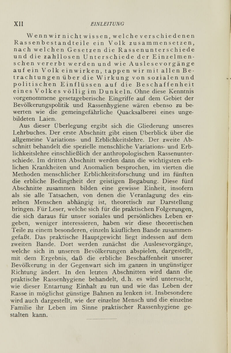 XII EINLEITUNG Wennwirnichtwissen, welche verschiedenen Rassen bestandt e ile ein Volk zusammensetzen, nach welchen Gesetzen die Rassenunterschiede und die zahllosen Unterschiede der Einzelmen¬ schen vererbt werden und wie Auslesevorgänge auf ein Volk einwirken, tappen wir mit allen Be¬ trachtungen über die Wirkung von sozialen und politischen Einflüssen auf die Beschaffenheit eines Volkes völlig im Dunkeln. Ohne diese Kenntnis vorgenommene gesetzgeberische Eingriffe auf dem Gebiet der Bevölkerungspolitik und Rassenhygiene wären ebenso zu be¬ werten wie die gemeingefährliche Quacksalberei eines unge¬ bildeten Laien. Aus dieser Überlegung ergibt sich die Gliederung unseres Lehrbuches. Der erste Abschnitt gibt einen Überblick über die allgemeine Variations- und Erblichkeitslehre. Der zweite Ab¬ schnitt behandelt die spezielle menschliche Variations- und Erb¬ lichkeitslehre einschließlich der anthropologischen Rassenunter¬ schiede. Im dritten Abschnitt werden dann die wichtigsten erb¬ lichen Krankheiten und Anomalien besprochen, im vierten die Methoden menschlicher Erblichkeitsforschung und im fünften die erbliche Bedingtheit der geistigen Begabung. Diese fünf Abschnitte zusammen bilden eine gewisse Einheit, insofern als sie alle Tatsachen, von denen die Veranlagung des ein¬ zelnen Menschen abhängig ist, theoretisch zur Darstellung bringen. Für Leser, welche sich für die praktischen Folgerungen, die sich daraus für unser soziales und persönliches Leben er¬ geben, weniger interessieren, haben wir diese theoretischen Teile zu einem besonderen, einzeln käuflichen Bande zusammen¬ gefaßt. Das praktische Hauptgewicht liegt indessen auf dem zweiten Bande. Dort werden zunächst die Auslesevorgänge, welche sich in unseren Bevölkerungen abspielen, dargestellt, mit dem Ergebnis, daß die erbliche Beschaffenheit unserer Bevölkerung in der Gegenwart sich im ganzen in ungünstiger Richtung ändert. In den letzten Abschnitten wird dann die praktische Rassenhygiene behandelt, d.h. es wird untersucht, wie dieser Entartung Einhalt zu tun und wie das Leben der Rasse in möglichst günstige Bahnen zu lenken ist. Insbesondere wird auch dargestellt, wie der einzelne Mensch und die einzelne Familie ihr Leben im Sinne praktischer Rassenhygiene ge¬ stalten kann.