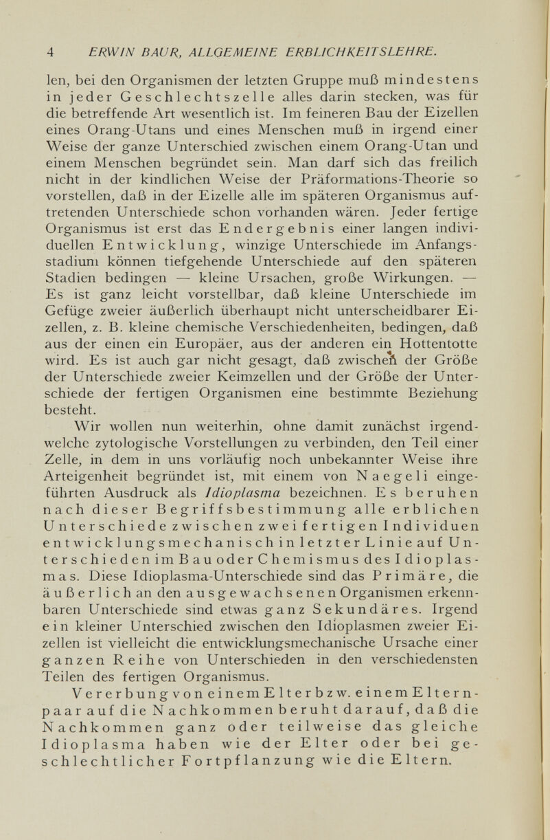 4 ERWIN BAUR, ALLGEMEINE ERBLICHKEITSLEHRE. len, bei den Organismen der letzten Gruppe muß mindestens in jeder Geschlechtszelle alles darin stecken, was für die betreffende Art wesentlich ist. Im feineren Bau der Eizellen eines Orang-Utans und eines Menschen muß in irgend einer Weise der ganze Unterschied zwischen einem Orang-Utan und einem Menschen begründet sein. Man darf sich das freilich nicht in der kindlichen Weise der Präformations-Theorie so vorstellen, daß in der Eizelle alle im späteren Organismus auf¬ tretenden Unterschiede schon vorhanden wären. Jeder fertige Organismus ist erst das Endergebnis einer langen indivi¬ duellen Entwicklung, winzige Unterschiede im Anfangs¬ stadium können tiefgehende Unterschiede auf den späteren Stadien bedingen — kleine Ursachen, große Wirkungen. — Es ist ganz leicht vorstellbar, daß kleine Unterschiede im Gefüge zweier äußerlich überhaupt nicht unterscheidbarer Ei¬ zellen, z. B. kleine chemische Verschiedenheiten, bedingen, daß aus der einen ein Europäer, aus der anderen ein Hottentotte wird. Es ist auch gar nicht gesa,gt, daß zwischeñ der Größe der Unterschiede zweier Keimzellen und der Größe der Unter¬ schiede der fertigen Organismen eine bestimmte Beziehung besteht. Wir wollen nun weiterhin, ohne damit zunächst irgend¬ welche zytologische Vorstellungen zu verbinden, den Teil einer Zelle, in dem in uns vorläufig noch unbekannter Weise ihre Arteigenheit begründet ist, mit einem von N a e g e 1 i einge¬ führten Ausdruck als I dio plasma bezeichnen. Es beruhen nach dieser Begriffsbestimmung alle erblichen Unterschiede zwischen zwei fertigen Individuen entwicklungsmechanisch in letzter Linie auf Un- terschiedenimBauoderChemismusdesIdioplas- mas. Diese Idioplasma-Unterschiede sind das Primäre, die äußerlich an den ausgewachsenen Organismen erkenn¬ baren Unterschiede sind etwas ganz Sekundäres. Irgend ein kleiner Unterschied zwischen den Idioplasmen zweier Ei¬ zellen ist vielleicht die entwicklungsmechanische Ursache einer ganzen Reihe von Unterschieden in den verschiedensten Teilen des fertigen Organismus. VererbungvoneinemElterbzw. einemEltern- paarauf die Nachkommen beruht darauf, daß die Nachkommen ganz oder teilweise das gleiche Idioplasma haben wie der Elter oder bei ge¬ schlechtlicher Fortpflanzung wie die Eltern.