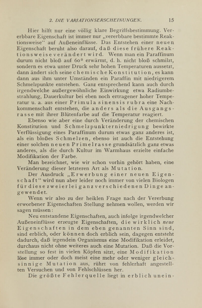 2. DIE VARIATIONSERSCHEINUNGEN. 15 Hier hilft nur eine völlig klare Begriffsbestimmung. Ver¬ erbbare Eigenschaft ist immer nur vererbbare bestimmte Reak¬ tionsweise auf Außeneinflüsse. Das Entstehen einer neuen Eigenschaft beruht also darauf, daß diese frühere Reak¬ tionsweise verändert wird. Wenn man ein Paraffinum durum nicht bloß auf 60 о erwärmt, d. h. nicht bloß schmilzt, sondern es etwa unter Druck sehr hohen Temperaturen aussetzt, dann ändert sich seine chemischeKonstitution, es kann dann aus ihm unter Umständen ein Paraffin mit niedrigerem Schmelzpunkte entstehen. Ganz entsprechend kann auch durch irgendwelche außergewöhnliche Einwirkung etwa Radiumbe¬ strahlung, Dauerkultur bei eben noch ertragener hoher Tempe¬ ratur u. a. aus einer Primula sinensis rubra eine Nach¬ kommenschaft entstehen, die anders als die Ausgangs¬ rasse mit ihrer Blütenfarbe auf die Temperatur reagiert. Ebenso wie aber eine durch Veränderung der chemischen Konstitution und Schmelzpunkterniedrigung bewirkte Verflüssigung eines Paraffinum durum etwas ganz anderes ist, als ein bloßes Schmelzen, ebenso ist auch die Entstehung einer solchen neuen Primelrasse grundsätzlich ganz etwas anderes, als die durch Kultur im Warmhaus erzielte einfache Modifikation der Farbe. Man bezeichnet, wie wir schon vorhin gehört haben, eine Veränderung dieser letzteren Art als Mutation. Der Ausdruck „Erwerbung einer neuen Eigen¬ schaft wird nun aber leider noch immer von vielen Biologen für diese zweierlei ganz verschiedenen Dinge an¬ gewendet. Wenn wir also zu der heiklen Frage nach der Vererbung erworbener Eigenschaften Stellung nehmen wollen, werden wir sagen müssen : Neu entstandene Eigenschaften, auch infolge irgendwelcher Außeneinflüsse erzeugte Eigenschaften, d i e w i r к 1 i с h Eigenschaften in dem eben genannten Sinn sind, sind erblich, oder können doch erblich sein, dagegen entsteht dadurch, daß irgendein Organismus eine Modifikation erleidet, durchaus nicht ohne weiteres auch eine Mutation. Daß die Vor¬ stellung so fest in vielen Köpfen sitzt, eine Modifikation löse immer oder doch meist eine mehr oder weniger gleich¬ sinnige Mutation aus, rührt von fehlerhaft angestell¬ ten Versuchen und von Fehlschlüssen her. Die größte Fehlerquelle liegt in erblich unein-