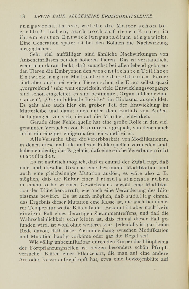 18 ERWIN BAUR, ALLGEMEINE ERBLICHKEITSLEHRE. r u n g s V e r hä 11 n i s S e, welche die Mutter schon be¬ einflußt haben, auch noch auf deren Kinder in ihrem ersten E nt w i с к 1 u n g s s t a d iu m eingewirkt. Eine Generation später ist bei den Bohnen die Nachwirkung ausgeglichen. Sehr viel auffälliger sind ähnliche Nachwirkungen von Außeneinflüssen bei den höheren Tieren. Das ist verständlich, wenn man daran denkt, daß zunächst bei allen lebend gebären¬ den Tieren die Embryonen den wesentlichstenTeilihrer Entwicklung im Mutterleibe durchlaufen. Ferner sind aber auch bei vielen Tieren schon die Eier selbst quasi „vorgreifend sehr weit entwickelt, viele EntwicklungsVorgänge sind schon eingeleitet, es sind bestimmte ,,Organ bildende Sub¬ stanzen, „Organ bildende Bezirke im Eiplasma ausgebildet. Es geht also auch hier ein großer Teil der Entwicklung im Mutterleibe und damit auch unter dem Einflu;ß von Außen¬ bedingungen vor sich, die auf die Mutter einwirken. Gerade diese Fehlerquelle hat eine große Rolle in den viel genannten Versuchen von Kammerer gespielt, von denen auch nicht ein einziger einigermaßen einwandfrei ist. Alle Versuche über die Vererbbarkeit von Modifikationen, in denen diese und alle anderen Fehlerquellen vermieden sind, haben eindeutig das Ergebnis, daß eine solche Vererbung nicht stattfindet. Es ist natürlich möglich, daß es einmal der Zufall fügt, daß eine und dieselbe Ursache eine bestimmte Modifikation und auch eine gleichsinnige Mutation auslöst, es wäre also z. B. möglich, daß die Kultur einer Primula sinensis rubra in einem sehr warmen Gewächshaus sowohl eine Modifika¬ tion der Blüte hervorruft, wie auch eine Veränderung des Idio- plasmas bewirkt. Es ist auch möglich, daß zufällig einmal das Ergebnis dieser Mutation eine Rasse ist, die auch bei niede¬ rer Temperatur weiße Blüten bildet. Bekannt ist aber noch kein einziger Fall eines derartigen Zusammentreffens, und daß die Wahrscheinlichkeit sehr klein ist, daß einmal dieser Fall ge¬ funden wird, ist wohl ohne weiteres klar. Jedenfalls ist gar keine Rede davon, daß dieser Zusammenhang zwischen Modifikation und Mutation häufig vorkäme oder gar die Regel sei! Wie völlig unbeeinflußbar durch den Körper das Idioplasma der Fortpflanzungszellen ist, zeigen besonders schön Pfropf- versuche : Blüten einer Pflanzenart, die man auf eine andere Art oder Rasse aufgepfropft hat, etwa eine Levkojenblüte auf