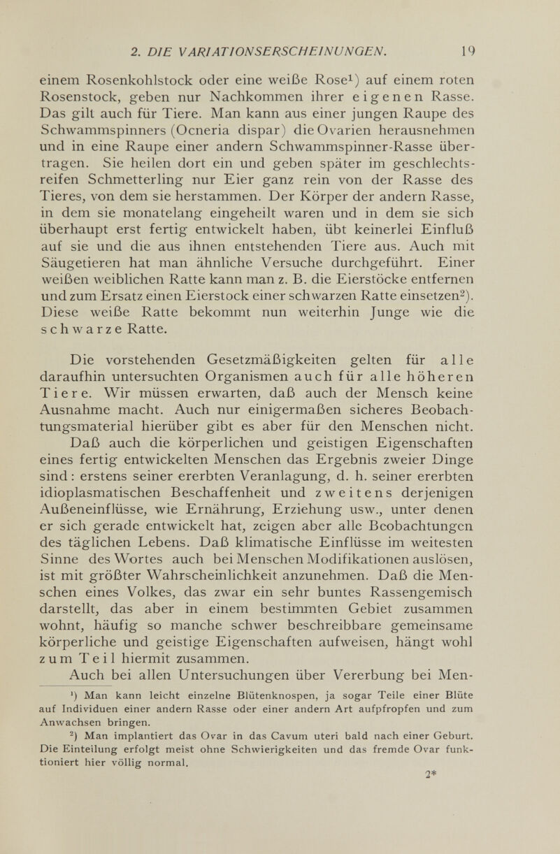 2. DIE VARIATIONSERSCHEINUNOEN. 19 einem Rosenkohlstock oder eine weiße Rose^) auf einem roten Rosenstock, geben nur Nachkommen ihrer eigenen Rasse. Das gilt auch für Tiere. Man kann aus einer jungen Raupe des Schwammspinners (Ocneria dispar) die Ovarien herausnehmen und in eine Raupe einer andern Schwammspinner-Rasse über¬ tragen. Sie heilen dort ein und geben später im geschlechts- reifen Schmetterling nur Eier ganz rein von der Rasse des Tieres, von dem sie herstammen. Der Körper der andern Rasse, in dem sie monatelang eingeheilt waren und in dem sie sich überhaupt erst fertig entwickelt haben, übt keinerlei Einfluß auf sie und die aus ihnen entstehenden Tiere aus. Auch mit Säugetieren hat man ähnliche Versuche durchgeführt. Einer weißen weiblichen Ratte kann man z. B. die Eierstöcke entfernen und zum Ersatz einen Eierstock einer schwarzen Ratte einsetzen^). Diese weiße Ratte bekommt nun weiterhin Junge wie die schwarze Ratte. Die vorstehenden Gesetzmäßigkeiten gelten für alle daraufhin untersuchten Organismen auch für alle höheren Tiere. Wir müssen erwarten, daß auch der Mensch keine Ausnahme macht. Auch nur einigermaßen sicheres Beobach¬ tungsmaterial hierüber gibt es aber für den Menschen nicht. Daß auch die körperlichen und geistigen Eigenschaften eines fertig entwickelten Menschen das Ergebnis zweier Dinge sind: erstens seiner ererbten Veranlagung, d. h. seiner ererbten idioplasmatischen Beschaffenheit und zweitens derjenigen Außeneinflüsse, wie Ernährung, Erziehung usw., unter denen er sich gerade entwickelt hat, zeigen aber alle Beobachtungen des täglichen Lebens. Daß klimatische Einflüsse im weitesten Sinne des Wortes auch bei Menschen Modifikationen auslösen, ist mit größter Wahrscheinlichkeit anzunehmen. Daß die Men¬ schen eines Volkes, das zwar ein sehr buntes Rassengemisch darstellt, das aber in einem bestimmten Gebiet zusammen wohnt, häufig so manche schwer beschreibbare gemeinsame körperliche und geistige Eigenschaften aufweisen, hängt wohl zum Teil hiermit zusammen. Auch bei allen Untersuchungen über Vererbung bei Men- ') Man kann leicht einzelne Blütenknospen, ja sogar Teile einer Blüte auf Individuen einer andern Rasse oder einer andern Art aufpfropfen und zum Anwachsen bringen. Man implantiert das Ovar in das Cavum uteri bald nach einer Geburt. Die Einteilung erfolgt meist ohne Schwierigkeiten und das fremde Ovar funk¬ tioniert hier völlig normal. 2*