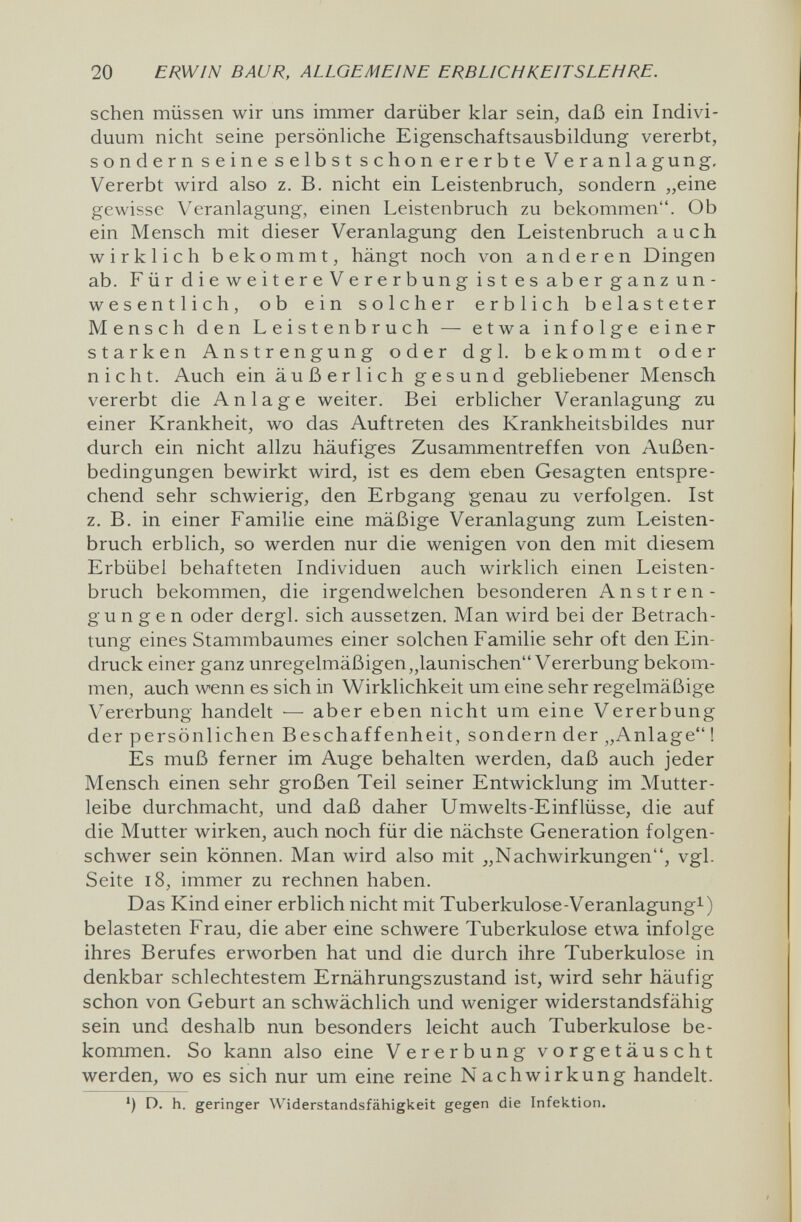 20 ERWIN BAUR, ALLGEMEINE ERBLICHKEITSLEHRE. sehen müssen wir uns immer darüber klar sein, daß ein Indivi¬ duum nicht seine persönUche Eigenschaftsausbildung vererbt, sondern seine selbst schon er erbte Veranlagung. Vererbt wird also z. B. nicht ein Leistenbruch, sondern „eine gewisse Veranlagung, einen Leistenbruch zu bekommen. Ob ein Mensch mit dieser Veranlagung den Leistenbruch auch wirklich bekommt, hängt noch von anderen Dingen ab. Für dieweitereVer erbung istes aberganzun- wesentlich, ob ein solcher erblich belasteter Mensch den Leistenbruch — etwa infolge einer starken Anstrengung oder dgl. bekommt oder nicht. Auch ein äußerlich gesund gebliebener Mensch vererbt die Anlage weiter. Bei erblicher Veranlagung zu einer Krankheit, wo das Auftreten des Krankheitsbildes nur durch ein nicht allzu häufiges Zusammentreffen von Außen¬ bedingungen bewirkt wird, ist es dem eben Gesagten entspre¬ chend sehr schwierig, den Erbgang genau zu verfolgen. Ist z. B. in einer Familie eine mäßige Veranlagung zum Leisten¬ bruch erblich, so werden nur die wenigen von den mit diesem Erbübel behafteten Individuen auch wirklich einen Leisten¬ bruch bekommen, die irgendwelchen besonderen Anstren¬ gungen oder dergl. sich aussetzen. Man wird bei der Betrach¬ tung eines Stammbaumes einer solchen Familie sehr oft den Ein¬ druck einer ganz unregelmäßigen,^launischen Vererbung bekom¬ men, auch wenn es sich in Wirklichkeit um eine sehr regelmäßige Vererbung handelt — aber eben nicht um eine Vererbung der persönlichen Вeschaffenheit, sondern der „Anlage ! Es muß ferner im Auge behalten werden, daß auch jeder Mensch einen sehr großen Teil seiner Entwicklung im Mutter¬ leibe durchmacht, und daß daher Umwelts-Einflüsse, die auf die Mutter wirken, auch noch für die nächste Generation folgen¬ schwer sein können. Man wird also mit j,Nachwirkungen, vgl. Seite i8, immer zu rechnen haben. Das Kind einer erblich nicht mit Tuberkulose-Veranlagung^) belasteten Frau, die aber eine schwere Tuberkulose etwa infolge ihres Berufes erworben hat und die durch ihre Tuberkulose in denkbar schlechtestem Ernährungszustand ist, wird sehr häufig schon von Geburt an schwächlich und weniger widerstandsfähig sein und deshalb nun besonders leicht auch Tuberkulose be¬ kommen. So kann also eine Vererbung vorgetäuscht werden, wo es sich nur um eine reine Nachwirkung handelt. ') D. h. geringer Widerstandsfähigkeit gegen die Infektion.