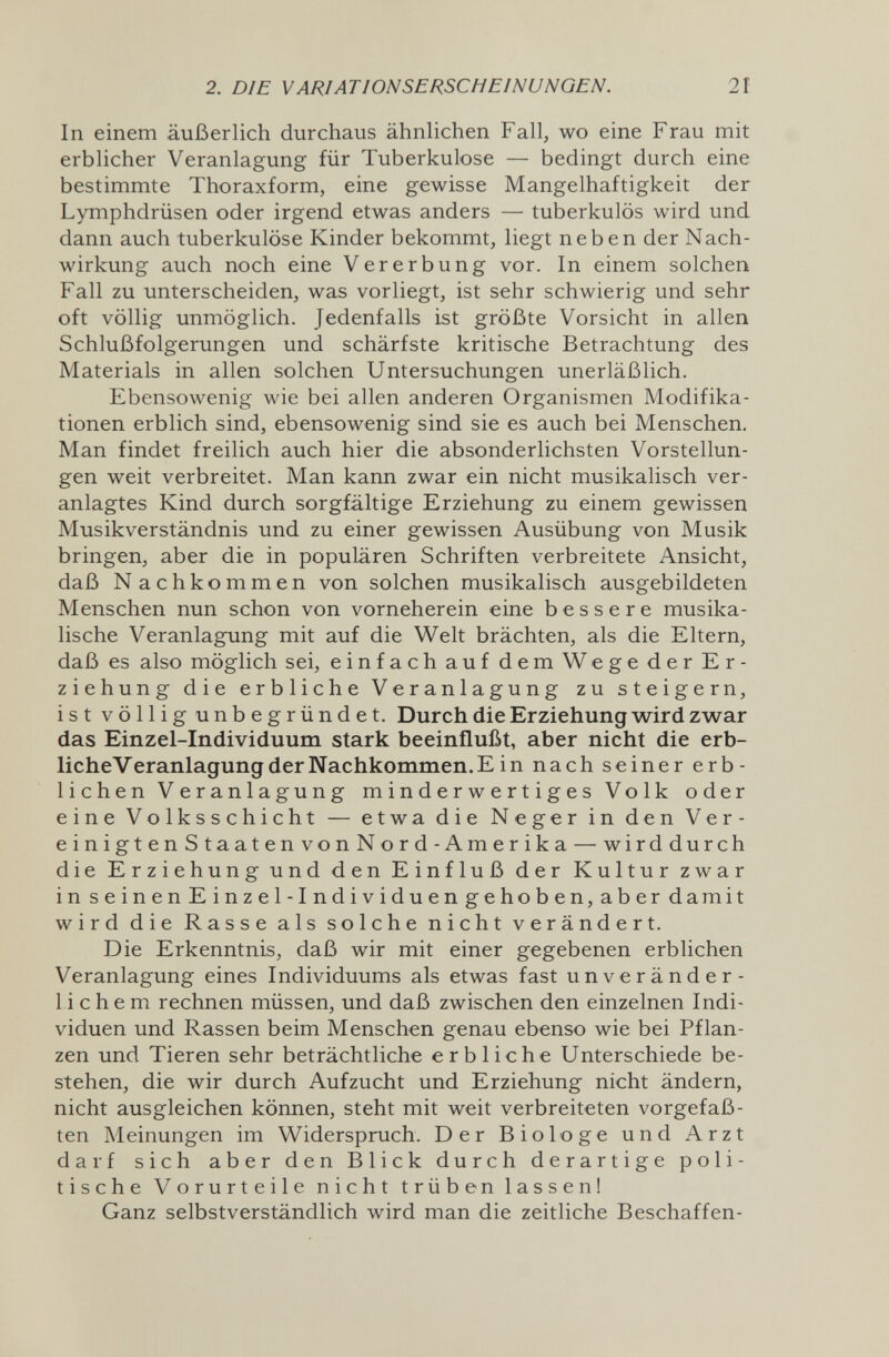 2. DIE VARIATIONSERSCHEINUNGEN. 21 In einem äußerlich durchaus ähnlichen Fall, wo eine Frau mit erblicher Veranlagung für Tuberkulose — bedingt durch eine bestimmte Thoraxform, eine gewisse Mangelhaftigkeit der Lymphdrüsen oder irgend etwas anders — tuberkulös wird und dann auch tuberkulöse Kinder bekommt, liegt neben der Nach¬ wirkung auch noch eine Vererbung vor. In einem solchen Fall zu unterscheiden, was vorliegt, ist sehr schwierig und sehr oft völlig unmöglich. Jedenfalls ist größte Vorsicht in allen Schlußfolgerungen und schärfste kritische Betrachtung des Materials in allen solchen Untersuchungen unerläßlich. Ebensowenig wie bei allen anderen Organismen Modifika¬ tionen erblich sind, ebensowenig sind sie es auch bei Menschen, Man findet freilich auch hier die absonderlichsten Vorstellun¬ gen weit verbreitet. Man kann zwar ein nicht musikalisch ver¬ anlagtes Kind durch sorgfältige Erziehung zu einem gewissen Musikverständnis und zu einer gewissen Ausübung von Musik bringen, aber die in populären Schriften verbreitete Ansicht, daß N achkommen von solchen musikalisch ausgebildeten Menschen nun schon von vorneherein eine bessere musika¬ lische Veranlagung mit auf die Welt brächten, als die Eltern, daß es also möglich sei, einfach auf dem Wege der Er¬ ziehung die erbliche Veranlagung zu steigern, ist völlig unbegründet. Durch die Erziehung wird zwar das Einzel-Individuum stark beeinflußt, aber nicht die erb- licheVeranlagungderNachkommen.Ein nach seiner erb¬ lichen Veranlagung minderwertiges Volk oder eine Volksschicht — etwa die Neger in den Ver- einigtenStaatenvonNord-Amerika — wirddurch die Erziehung und den Einfluß der Kultur zwar inseinenEinzel-Individuengehoben,aberdamit wird die Rasse als solche nicht verändert. Die Erkenntnis, daß wir mit einer gegebenen erblichen Veranlagung eines Individuums als etwas fast unveränder¬ lichem rechnen müssen, und daß zwischen den einzelnen Indi¬ viduen und Rassen beim Menschen genau ebenso wie bei Pflan¬ zen und Tieren sehr beträchtliche erbliche Unterschiede be¬ stehen, die wir durch Aufzucht und Erziehung nicht ändern, nicht ausgleichen können, steht mit weit verbreiteten vorgefaß¬ ten Meinungen im Widerspruch. Der Biologe und Arzt darf sich aber den Blick durch derartige poli¬ tische Vorurteile nicht t r ü b en 1 a s s e n ! Ganz selbstverständlich wird man die zeitliche Beschaffen-