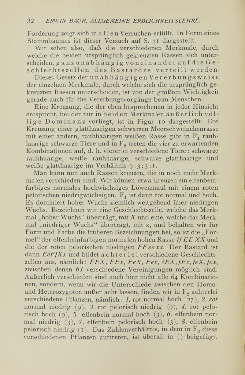 32 ERWIN BAUR, ALLGEMEINE ERBLICHKEITSLEHRE. Forderung zeigt sich in a 11 e n Versuchen erfüllt. In Form eines Stammbaumes ist dieser Versuch auf S. 31 dargestellt. Wir sehen also, daß die verschiedenen Merkmale, durch welche die beiden ursprünglich gekreuzten Rassen sich unter¬ scheiden, ganzunabhängigvoneinanderaufdieGe- schlechtszellen des Bastardes verteilt werden. Dieses Gesetz der unabhängigenVererbungsweise der einzelnen Merkmale, durch welche sich die ursprünglich ge¬ kreuzten Rassen unterscheiden, ist von der größten Wichtigkeit gerade auch für die Vererbungsvorgänge beim Menschen. Eine Kreuzung, die der eben besprochenen in jeder Hinsicht entspricht, bei der nur in beiden Merkmalen äußerlich völ¬ lige Dominanz vorliegt, ist in Figur 10 dargestellt. Die Kreuzung einer glatthaarigen schwarzen Meerschweinchenrasse mit einer andern, rauhhaarigen weißen Rasse gibt in Fj^ rauh¬ haarige schwarze Tiere und in Fg treten die vier zu erwartenden Kombinationen auf, d. h. viererlei verschiedene Tiere : schwarze rauhhaarige, weiße rauhhaarige, schwarze glatthaarige und weiße glatthaarige im Verhältnis 9:3:3:1. Man kann nun auch Rassen kreuzen, die in noch mehr Merk¬ malen verschieden sind. Wir können etwa kreuzen ein elfenbein¬ farbiges normales hochwüchsiges Löwenmaul mit einem roten pelorischen niedrigwüchsigen. F;^ ist dann rot normal und hoch. Es dominiert hoher Wuchs ziemlich weitgehend über niedrigen Wuchs. Bezeichnen wir eine Geschlechtszelle, welche das Merk¬ mal „hoher Wuchs überträgt, mit X und eine, welche das Merk¬ mal „niedriger Wuchs überträgt, mit x, und behalten wir für Form und Farbe die früheren Bezeichnungen bei, so ist die „For¬ mel der elfenbeinfarbigen normalen hohen Rasse // EE XX und die der roten pelorischen niedrigen FF ее xx. Der Bastard ist dann EeFfXx und bildet achterlei verschiedene Geschlechts¬ zellen aus, nämlich: FEX, F Ex, FeX, Fex, iEX,fEx,feX,fex, zwischen denen 64 verschiedene Vereinigungen möglich sind. Äußerlich verschieden sind auch hier nicht alle 64 Kombinatio¬ nen, sondern, wenn wir die Unterschiede zwischen den Homo- und Heterozygoten außer acht lassen, finden wir in Fg achterlei verschiedene Pflanzen, nämlich: 1. rot normal hoch (27), 2. rot normal niedrig (9), 3. rot pelorisch niedrig (9), 4. rot pelo- risch hoch (9), 5. elfenbein normal hoch (3), 6. elfenbein nor¬ mal niedrig (3), 7. elfenbein pelorisch hoch (3), 8. elfenbein pelorisch niedrig (i). Das Zahlenverhältnis, in dem in Fg diese verschiedenen Pflanzen auftreten, ist überall in () beigefügt.