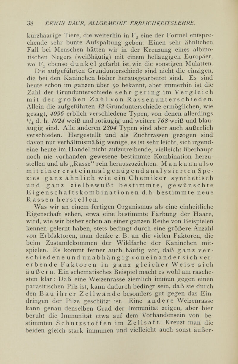 38 ERWIN BAUR, ALLGEMEINE ERBLICHKEITSLEHRE. kurzhaarige Tiere, die weiterhin in Fg eine der Formel entspre¬ chende sehr bunte Aufspaltung geben. Einen sehr ähnlichen Fall bei Menschen hätten wir in der Kreuzung eines albino¬ tischen Negers (weißhä,utig) mit einem helläugigen Europäer, wo F| ebenso dunkel gefärbt ist, wie die sonstigen Mulatten. Die aufgeführten Grundunterschiede sind nicht die einzigen, die bei den Kaninchen bisher herausgearbeitet sind. Es sind heute schon im ganzen über 50 bekannt, aber immerhin ist die Zahl der Grundunterschiede sehr gering im Vergleich mit der großen Zahl von Rassenunterschieden. Allein die aufgeführten 12 Grundunterschiede ermöglichen, wie gesagt, 4096 erblich verschiedene Typen, von denen allerdings 1/4 d. h. 1024 weiß und rotäugig und weitere 768 weiß und blau¬ äugig sind. Alle anderen 2304 Typen sind aber auch äußerlich verschieden. Hergestellt und als Zuchtrassen gezogen sind davon nur verhältnismäßig wenige, es ist sehr leicht, sich irgend¬ eine heute im Handel nicht aufzutreibende, vielleicht überhaupt noch nie vorhanden gewesene bestimmte Kombination herzu¬ stellen und als „Rasse rein herauszuzüchten. Mankannalso mit einer erst einmalgenügendanalysierten Spe¬ zies ganz ähnlich wie ein Chemiker synthetisch und ganz zielbewußt bestimmte, gewünschte E i g e n s с h a f t s ko m b i n at io n en d.h. bestimmte neue Rassen herstellen. Was wir an einem fertigen Organismus als eine einheitliche Eigenschaft sehen, etwa eine bestimmte Färbung der Haare, wird, wie wir bisher schon an einer ganzen Reihe von Beispielen kennen gelernt haben, stets bedingt durch eine größere Anzahl von Erbfaktoren, man denke z. B. an die vielen Faktoren, die beim Zustandekommen der Wildfarbe der Kaninchen mit¬ spielen. Es kommt ferner auch häufig vor, daß ganz ver- schiedeneundunabhängigvoneinandersichver- erbende Faktoren in ganz gleicher Weise sich äußern. Ein schematisches Beispiel macht es wohl am rasche¬ sten klar : Daß eine Weizenrasse ziemlich immun gegen einen parasitischen Pilz ist, kann dadurch bedingt sein, daß sie durch den Bau ihrer Zellwände besonders gut gegen das Ein¬ dringen der Pilze geschützt ist. Eine andere Weizenrasse kann genau denselben Grad der Immunität zeigen, aber hier beruht die Immunität etwa auf dem Vorhandensein von be¬ stimmten Schutzstoffen im Zellsaft. Kreuzt man die beiden gleich stark immunen und vielleicht auch sonst äußer-