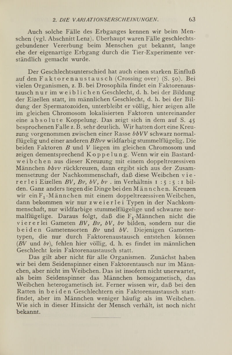 2. DIE VARIATIONSERSCHEINUNGEN. 63 Auch solche Fälle des Erbgaлges kennen wir beim Men¬ schen (vgl. Abschnitt Lenz). Überhaupt waren Fälle geschlechts¬ gebundener Vererbung beim Menschen gut bekannt, lange ehe der eigenartige Erbgang durch die Tier-Experimente ver¬ ständlich gemacht wurde. Der Geschlechtsunterschied hat auch einen starken Einfluß auf den F a к t о r e n a u s t a u s с h (Crossing over) (S. 50). Bei vielen Organismen, z. B. bei Drosophila findet ein Faktorenaus¬ tausch nur im weiblichen Geschlecht, d. h. bei der Bildung der Eizellen statt, im männlichen Geschlecht, d. h. bei der Bil¬ dung der Spermatozoiden, unterbleibt er völlig, hier zeigen alle im gleichen Chromosom lokalisierten Faktoren untereinander eine absolute Koppelung. Das zeigt sich in dem auf S. 45 besprochenen Falle z. B. sehr deutlich. Wir hatten dort eine Kreu¬ zung vorgenommen zwischen einer Rasse bbW schwarz normal- flügelig und einer anderen BBvv wildfarbig stummelflügelig. Die beiden Faktoren В und V liegen im gleichen Chromosom und zeigen dementsprechend Koppelung. Wenn wir ein Bastard¬ weibchen aus dieser Kreuzung mit einem doppeltrezessiven Männchen bbvv rückkreuzen, dann ergibt sich aus der Zusam¬ mensetzung der Nachkommenschaft, daß diese Weibchen vie¬ rerlei Eizellen BV, Bv, bV, bv . im Verhältnis 1:5:5:1 bil¬ den. Ganz anders liegen die D inge bei den Männchen. Kreuzen wir ein Fj-Männchen mit einem doppeltrezessiven Weibchen, dann bekommen wir nur zweierlei Typen in der Nachkom¬ menschaft, nur wildfarbige stummelflügelige und schwarze nor- malflügelige. Daraus folgt, daß die Fj^-Männchen nicht die viererlei Gameten BV, Bv, bV, bv bilden, sondern nur die beiden Gametensorten Bv und bV. Diejenigen Gameten- typen, die nur durch Faktorenaustausch entstehen können [BV und bv), fehlen hier völlig, d. h. es findet im männlichen Geschlecht kein Faktorenaustausch statt. Das gilt aber nicht für alle Organismen. Zunächst haben wir bei dem Seidenspinner einen Faktorentausch nur im Männ¬ chen, aber nicht im Weibchen. Das ist insofern nicht unerwartet, als beim Seidenspinner das Männchen homogametisch, das Weibchen heterogametisch ist. Ferner wissen wir, daß bei den Ratten in beiden Geschlechtern ein Faktorenaustausch statt¬ findet, aber im Männchen weniger häufig als im Weibchen. Wie sich in dieser Hinsicht der Mensch verhält, ist noch nicht bekannt.