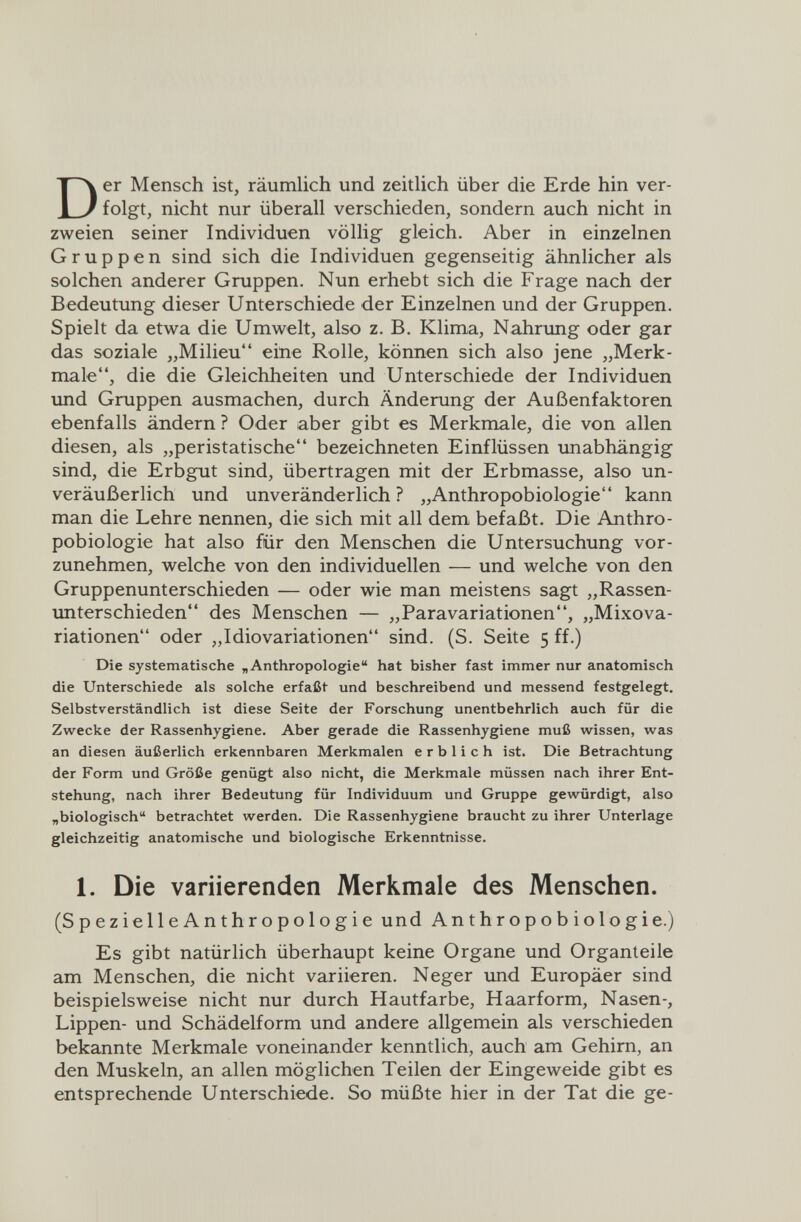 Der Mensch ist, räumlich und zeitlich über die Erde hin ver¬ folgt, nicht nur überall verschieden, sondern auch nicht in zweien seiner Individuen völlig gleich. Aber in einzelnen Gruppen sind sich die Individuen gegenseitig ähnlicher als solchen anderer Gruppen. Nun erhebt sich die Frage nach der Bedeutung dieser Unterschiede der Einzelnen und der Gruppen. Spielt da etwa die Umwelt, also z. B. Klima, Nahrung oder gar das soziale „Milieu eine Rolle, können sich also jene „Merk¬ male, die die Gleichheiten und Unterschiede der Individuen imd Gruppen ausmachen, durch Änderung der Außenfaktoren ebenfalls ändern ? Oder aber gibt es Merkmale, die von allen diesen, als „peristatische bezeichneten Einflüssen unabhängig sind, die Erbgut sind, übertragen mit der Erbmasse, also un¬ veräußerlich und unveränderlich? „Anthropobiologie kann man die Lehre nennen, die sich mit all dem befaßt. Die Anthro¬ pobiologie hat also für den Menschen die Untersuchung vor¬ zunehmen, welche von den individuellen — und welche von den Gruppenunterschieden — oder wie man meistens sagt „Rassen¬ unterschieden des Menschen — „ParaVariationen, „Mixova- riationen oder „Idiovariationen sind. (S. Seite 5 ff.) Die systematische „Anthropologie hat bisher fast immer nur anatomisch die Unterschiede als solche erfaßt und beschreibend und messend festgelegt. Selbstverständlich ist diese Seite der Forschung unentbehrlich auch für die Zwecke der Rassenhygiene. Aber gerade die Rassenhygiene muß wissen, was an diesen äußerlich erkennbaren Merkmalen erblich ist. Die Betrachtung der Form und Größe genügt also nicht, die Merkmale müssen nach ihrer Ent¬ stehung, nach ihrer Bedeutung für Individuum und Gruppe gewürdigt, also „biologisch betrachtet werden. Die Rassenhygiene braucht zu ihrer Unterlage gleichzeitig anatomische und biologische Erkenntnisse. 1. Die variierenden Merkmale des Menschen. (SpezielleAnthropologie und Anthropobiologie.) Es gibt natürlich überhaupt keine Organe und Organteile am Menschen, die nicht variieren. Neger und Europäer sind beispielsweise nicht nur durch Hautfarbe, Haarform, Nasen-, Lippen- und Schädelform und andere allgemein als verschieden bekannte Merkmale voneinander kenntlich, auch am Gehim, an den Muskeln, an allen möglichen Teilen der Eingeweide gibt es entsprechende Unterschiede. So müßte hier in der Tat die ge-