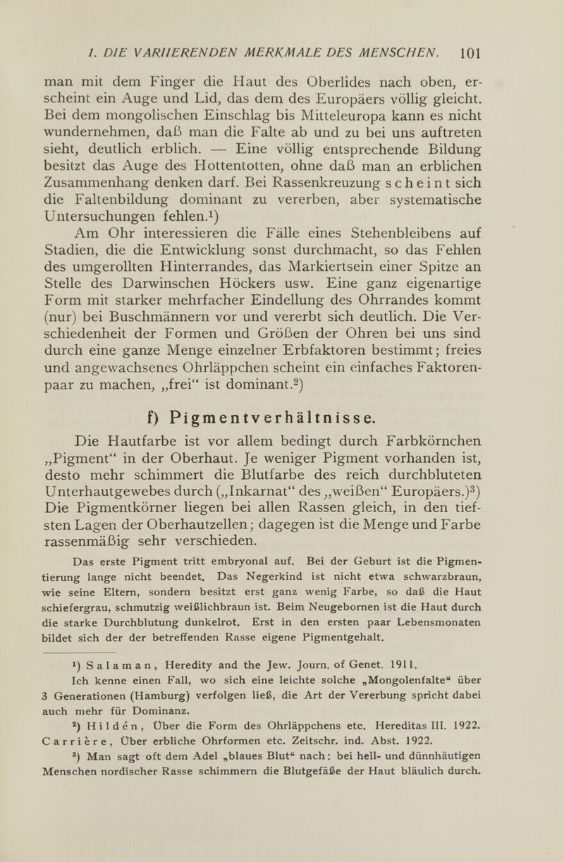 1. DIE VARIIERENDEN MERKMALE DES MENSCHEN. 101 man mit dem Finger die Haut des Oberlides nach oben, er¬ scheint ein Auge und Lid, das dem des Europäers völlig gleicht. Bei dem mongolischen Einschlag bis Mitteleuropa kann es nicht wundernehmen, daß man die Falte ab und zu bei uns auftreten sieht, deutlich erblich. — Eine völlig entsprechende Bildung besitzt das Auge des Hottentotten, ohne daß man an erblichen Zusammenhang denken darf. Bei Rassenkreuzung scheint sich die Faltenbildung dominant zu vererben, aber systematische Untersuchungen fehlen.^) Am Ohr interessieren die Fälle eines Stehenbleibens auf Stadien, die die Entwicklung sonst durchmacht, so das Fehlen des umgerollten Hinterrandes, das Markiertsein einer Spitze an Stelle des Darwinschen Höckers usw. Eine ganz eigenartige Form mit starker mehrfacher Eindellung des Ohrrandes kommt (nur) bei Buschmännern vor und vererbt sich deutlich. Die Ver¬ schiedenheit der Formen und Größen der Ohren bei uns sind durch eine ganze Menge einzelner Erbfaktoren bestimmt; freies und angewachsenes Ohrläppchen scheint ein einfaches Faktoren¬ paar zu machen, „frei ist dominant .2) f) Pigmentverhältnisse. Die Hautfarbe ist vor allem bedingt durch Farbkörnchen „Pigment in der Oberhaut. Je weniger Pigment vorhanden ist, desto mehr schimmert die Blutfarbe des reich durchbluteten Unterhautgewebes durch („Inkarnat des weißen Europäers.)^) Die Pigmentkörner liegen bei allen Rassen gleich, in den tief¬ sten Lagen der Oberhautzellen ; dagegen ist die Menge und Farbe rassenmäßig sehr verschieden. Das erste Pigment tritt embryonal auf. Bei der Geburt ist die Pigmen¬ tierung lange nicht beendet. Das Negerkind ist nicht etwa schwarzbraun, wie seine Eltern, sondern besitzt erst ganz wenig Farbe, so daß die Haut schiefergrau, schmutzig weißlichbraun ist. Beim Neugebomen ist die Haut durch die starke Durchblutung dunkelrot. Erst in den ersten paar Lebensmonaten bildet sich der der betreffenden Rasse eigene Pigmentgehalt, Salaman, Heredity and the Jew. Journ. of Genet. 1911. Ich kenne einen Fall, wo sich eine leichte solche „Mongolenfalte über 3 Generationen (Hamburg) verfolgen ließ, die Art der Vererbung spricht dabei auch mehr für Dominanz. ®) Hilden, Über die Form des Ohrläppchens etc. Hereditas III. 1922. Carrière, Über erbliche Ohrformen etc. Zeitschr. ind. Abst. 1922. ®) Man sagt oft dem Adel „blaues Blut nach : bei hell- und dünnhäutigen Menschen nordischer Rasse schimmern die Blutgefäße der Haut bläulich durch.