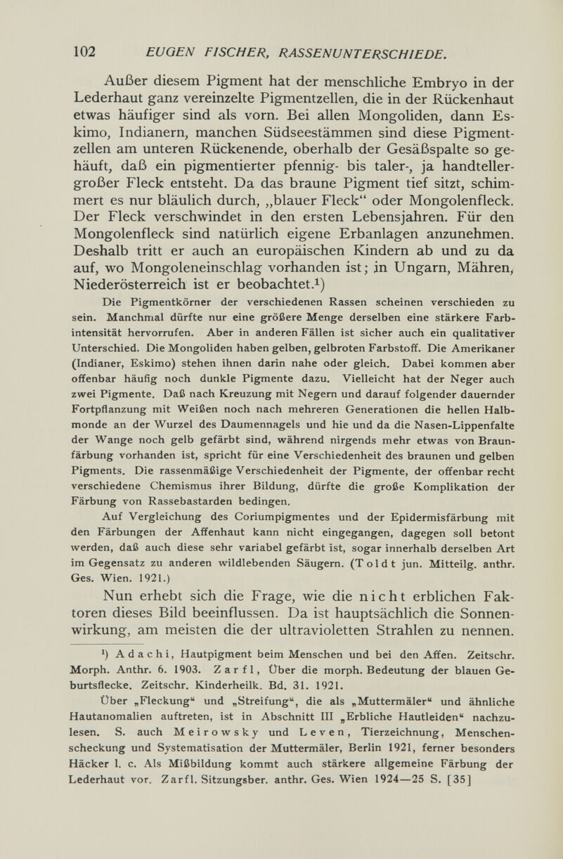 102 EUGEN FISCHER, RASSENUNTERSCHIEDE. Außer diesem Pigment hat der menschliche Embryo in der Lederhaut ganz vereinzehe Pigmentzellen, die in der Rückenhaut etwas häufiger sind als vorn. Bei allen Mongoliden, dann Es¬ kimo, Indianern, manchen Südseestämmen sind diese Pigment¬ zellen am unteren Rückenende, oberhalb der Gesäßspalte so ge¬ häuft, daß ein pigmentierter pfennig- bis taler-, ja handteller¬ großer Fleck entsteht. Da das braune Pigment tief sitzt, schim¬ mert es nur bläulich durch, „blauer Fleck oder Mongolenfleck. Der Fleck verschwindet in den ersten Lebensjahren. Für den Mongolenfleck sind natürlich eigene Erbanlagen anzunehmen. Deshalb tritt er auch an europäischen Kindern ab und zu da auf, wo Mongoleneinschlag vorhanden ist; jn Ungarn, Mähren, Niederösterreich ist er beobachtet.^) Die Pigmentkörner der verschiedenen Rassen scheinen verschieden zu sein. Manchmal dürfte nur eine größere Menge derselben eine stärkere Farb¬ intensität hervorrufen. Aber in anderen Fällen ist sicher auch ein qualitativer Unterschied. Die Mongoliden haben gelben, gelbroten Farbstoff. Die Amerikaner (Indianer, Eskimo) stehen ihnen darin nahe oder gleich. Dabei kommen aber offenbar häufig noch dunkle Pigmente dazu. Vielleicht hat der Neger auch zwei Pigmente. Daß nach Kreuzung mit Negern und darauf folgender dauernder Fortpflanzung mit Weißen noch nach mehreren Generationen die hellen Halb¬ monde an der Wurzel des Daumennagels und hie und da die Nasen-Lippenfalte der Wange noch gelb gefärbt sind, während nirgends mehr etwas von Braun¬ färbung vorhanden ist, spricht für eine Verschiedenheit des braunen und gelben Pigments. Die rassenmäßige Verschiedenheit der Pigmente, der offenbar recht verschiedene Chemismus ihrer Bildung, dürfte die große Komplikation der Färbung von Rassebastarden bedingen. Auf Vergleichung des Coriumpigmentes und der Epidermisfärbung mit den Färbungen der Affenhaut kann nicht eingegangen, dagegen soll betont werden, daß auch diese sehr variabel gefärbt ist, sogar innerhalb derselben Art im Gegensatz zu anderen wildlebenden Säugern. (Toi dt jun. Mitteilg. anthr. Ges. Wien. 1921.) Nun erhebt sich die Frage, wie die nicht erblichen Fak¬ toren dieses Bild beeinflussen. Da ist hauptsächlich die Sonnen¬ wirkung, am meisten die der ultravioletten Strahlen zu nennen. ') Adachi, Hautpigment beim Menschen und bei den Affen. Zeitschr. Morph. Anthr. 6. 1903. Zarfl, Über die morph. Bedeutung der blauen Ge¬ burtsflecke. Zeitschr, Kinderheilk. Bd. 31. 1921. Über „Fleckung und „Streifung, die als „Muttermäler und ähnliche Hautanomalien auftreten, ist in Abschnitt III „Erbliche Hautleiden nachzu¬ lesen. S. auch Meirowsky und Leven, Tierzeichnung, Menschen- scheckung und Systematisation der Muttermäler, Berlin 1921, ferner besonders Häcker 1. c. Als Mißbildung kommt auch stärkere allgemeine Färbung der Lederhaut vor. Zarfl. Sitzungsber. anthr. Ges. Wien 1924—25 S. [35]