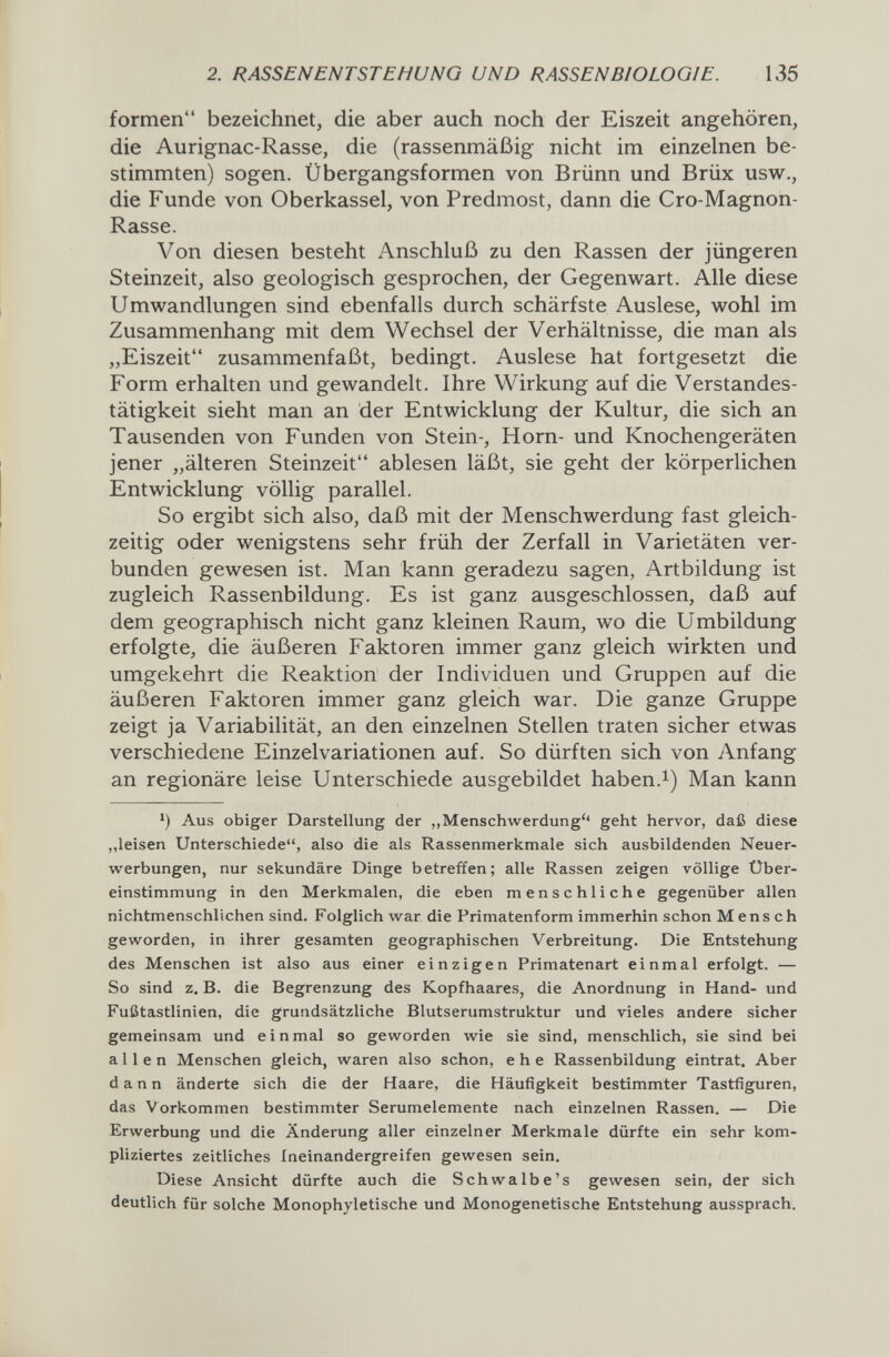 2. RASSENENTSTEMUNO UND RASSENB/OLOG/E. 135 formen bezeichnet, die aber auch noch der Eiszeit angehören, die Aurignac-Rasse, die (rassenmäßig nicht im einzelnen be¬ stimmten) sogen. Übergangsformen von Brünn und Brüx usw., die Funde von Oberkassel, von Predmost, dann die Cro-Magnon- Rasse. Von diesen besteht Anschluß zu den Rassen der jüngeren Steinzeit, also geologisch gesprochen, der Gegenwart. Alle diese Umwandlungen sind ebenfalls durch schärfste Auslese, wohl im Zusammenhang mit dem Wechsel der Verhältnisse, die man als „Eiszeit zusammenfaßt, bedingt. Auslese hat fortgesetzt die Form erhalten und gewandelt. Ihre Wirkung auf die Verstandes¬ tätigkeit sieht man an der Entwicklung der Kultur, die sich an Tausenden von Funden von Stein-, Horn- und Knochengeräten jener „älteren Steinzeit ablesen läßt, sie geht der körperlichen Entwicklung völlig parallel. So ergibt sich also, daß mit der Menschwerdung fast gleich¬ zeitig oder wenigstens sehr früh der Zerfall in Varietäten ver¬ bunden gewesen ist. Man kann geradezu sagen, Artbildung ist zugleich Rassenbildung. Es ist ganz ausgeschlossen, daß auf dem geographisch nicht ganz kleinen Raum, wo die Umbildung erfolgte, die äußeren Faktoren immer ganz gleich wirkten und umgekehrt die Reaktion der Individuen und Gruppen auf die äußeren Faktoren immer ganz gleich war. Die ganze Gruppe zeigt ja Variabilität, an den einzelnen Stellen traten sicher etwas verschiedene Einzelvariationen auf. So dürften sich von Anfang an regionäre leise Unterschiede ausgebildet haben.i) Man kann 1) Aus obiger Darstellung der „Menschwerdung'' geht hervor, daß diese „leisen Unterschiede, also die als Rassenmerkmale sich ausbildenden Neuer¬ werbungen, nur sekundäre Dinge betreffen; alle Rassen zeigen völlige Über¬ einstimmung in den Merkmalen, die eben menschliche gegenüber allen nichtmenschlichen sind. Folglich war die Primatenform immerhin schon Mensch geworden, in ihrer gesamten geographischen Verbreitung, Die Entstehung des Menschen ist also aus einer einzigen Primatenart einmal erfolgt. — So sind z. B. die Begrenzung des Kopfhaares, die Anordnung in Hand- und Fußtastlinien, die grundsätzliche Blutserumstruktur und vieles andere sicher gemeinsam und einmal so geworden wie sie sind, menschlich, sie sind bei allen Menschen gleich, waren also schon, ehe Rassenbildung eintrat. Aber dann änderte sich die der Haare, die Häufigkeit bestimmter Tastfiguren, das Vorkommen bestimmter Serumelemente nach einzelnen Rassen. — Die Erwerbung und die Änderung aller einzelner Merkmale dürfte ein sehr kom¬ pliziertes zeitliches ineinandergreifen gewesen sein. Diese Ansicht dürfte auch die Schwalbe's gewesen sein, der sich deutlich für solche Monophyletische und Monogenetische Entstehung aussprach.