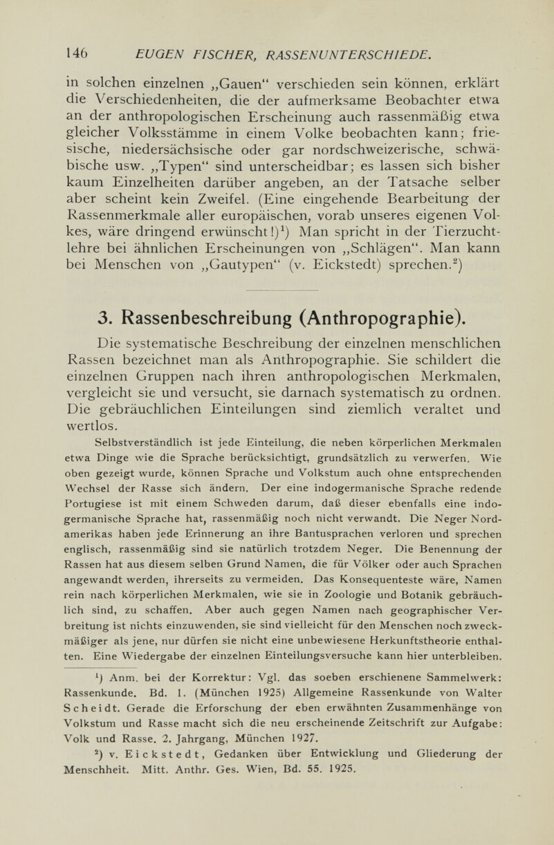 146 EUGEN FISCHER, RASSENUNTERSCHIEDE. in solchen einzelnen „Gauen verschieden sein können, erklärt die Verschiedenheiten, die der aufmerksame Beobachter etwa an der anthropologischen Erscheinung auch rassenmäßig etwa gleicher Volksstämme in einem Volke beobachten kann; frie¬ sische, niedersächsische oder gar nordschweizerische, schwä¬ bische usw. „Typen sind unterscheidbar; es lassen sich bisher kaum Einzelheiten darüber angeben, an der Tatsache selber aber scheint kein Zweifel. (Eine eingehende Bearbeitung der Rassenmerkmale aller europäischen, vorab unseres eigenen Vol¬ kes, wäre dringend erwünscht!)^) Man spricht in der Tierzucht¬ lehre bei ähnlichen Erscheinungen von „Schlägen. Man kann bei Menschen von „Gautypen (v. Eickstedt) sprechen.^) 3. Rassenbeschreibung (Anthropographie). Die systematische Beschreibung der einzelnen menschlichen Rassen bezeichnet man als Anthropographie. Sie schildert die einzelnen Gruppen nach ihren anthropologischen Merkmalen, vergleicht sie und versucht, sie darnach systematisch zu ordnen. Die gebräuchlichen Einteilungen sind ziemlich veraltet und wertlos. Selbstverständlich ist jede Einteilung, die neben körperlichen Merkmalen etwa Dinge wie die Sprache berücksichtigt, grundsätzlich zu verwerfen. Wie oben gezeigt wurde, können Sprache und Volkstum auch ohne entsprechenden Wechsel der Rasse sich ändern. Der eine indogermanische Sprache redende Portugiese ist mit einem Schweden darum, daß dieser ebenfalls eine indo¬ germanische Sprache hat, rassenmäßig noch nicht verwandt. Die Neger Nord¬ amerikas haben jede Erinnerung an ihre Bantusprachen verloren und sprechen englisch, rassenmäßig sind sie natürlich trotzdem Neger. Die Benennung der Rassen hat aus diesem selben Grund Namen, die für Völker oder auch Sprachen angewandt werden, ihrerseits zu vermeiden. Das Konsequenteste wäre, Namen rein nach körperlichen Merkmalen, wie sie in Zoologie und Botanik gebräuch¬ lich sind, zu schaffen. Aber auch gegen Namen nach geographischer Ver¬ breitung ist nichts einzuwenden, sie sind vielleicht für den Menschen noch zweck¬ mäßiger als jene, nur dürfen sie nicht eine unbewiesene Herkunftstheorie enthal¬ ten. Eine Wiedergabe der einzelnen Einteilungsversuche kann hier unterbleiben. Anm. bei der Korrektur: Vgl. das soeben erschienene Sammelwerk: Rassenkunde. Bd. 1. (München 1925) Allgemeine Rassenkunde von Walter Scheidt, Gerade die Erforschung der eben erwähnten Zusammenhänge von Volkstum und Rasse macht sich die neu erscheinende Zeitschrift zur Aufgabe: Volk und Rasse. 2. Jahrgang, München 1927. v. Eickstedt, Gedanken über Entwicklung und Gliederung der Menschheit. Mitt. Anthr. Ges. Wien, Bd. 55. 1925.