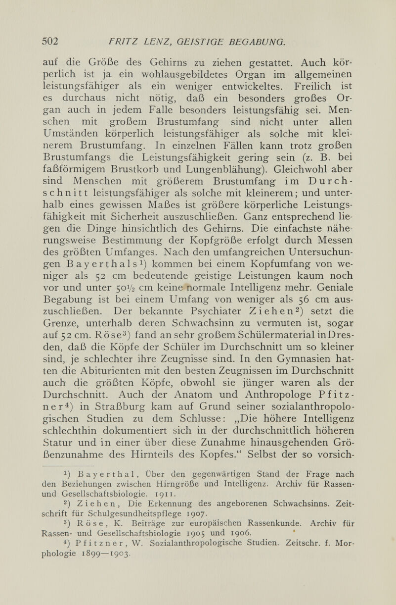 502 FRITZ LENZ, GEISTIGE BEGABUNG. auf die Größe des Gehirns zu ziehen gestattet. Auch kör¬ perlich ist ja ein wohlausgebildetes Organ im allgemeinen leistungsfähiger als ein weniger entwickeltes. Freilich ist es durchaus nicht nötig, daß ein besonders großes Or¬ gan auch in jedem Falle besonders leistungsfähig sei. Men¬ schen mit großem Brustumfang sind nicht unter allen Umständen körperlich leistungsfähiger als solche mit klei¬ nerem Brustumfang. In einzelnen Fällen kann trotz großen Brustumfangs die Leistungsfähigkeit gering sein (z. B. bei faßförmigem Brustkorb und Lungenblähung). Gleichwohl aber sind Menschen mit größerem Brustumfang im Durch¬ schnitt leistungsfähiger als solche mit kleinerem ; und unter¬ halb eines gewissen Maßes ist größere körperliche Leistungs¬ fähigkeit mit Sicherheit auszuschließen. Ganz entsprechend lie¬ gen die Dinge hinsichtlich des Gehirns. Die einfachste nähe¬ rungsweise Bestimmung der Kopfgröße erfolgt durch Messen des größten Umfanges. Nach den umfangreichen Untersuchun¬ gen Bayerthals 1) kommen bei einem Kopfumfang von we¬ niger als 52 cm bedeutende geistige Leistungen kaum noch vor und unter 50V2 cm keine normale Intelligenz mehr. Geniale Begabung ist bei einem Umfang von weniger als 56 cm aus¬ zuschließen. Der bekannte Psychiater Zi eh en 2) setzt die Grenze, unterhalb deren Schwachsinn zu vermuten ist, sogar auf 52 cm. Röse^) fand an sehr großem Schülermaterial inDres¬ den, daß die Köpfe der Schüler im Durchschnitt um so kleiner sind, je schlechter ihre Zeugnisse sind. In den Gymnasien hat¬ ten die Abiturienten mit den besten Zeugnissen im Durchschnitt auch die größten Köpfe, obwohl sie jünger waren als der Durchschnitt. Auch der Anatom und Anthropologe Pfitz- ner^) in Straßburg kam auf Grund seiner sozialanthropolo¬ gischen Studien zu dem Schlüsse: „Die höhere Intelligenz schlechthin dokumentiert sich in der durchschnittlich höheren Statur und in einer über diese Zunahme hinausgehenden Grö¬ ßenzunahme des Hirnteils des Kopfes. Selbst der so vorsich- 1) Bayerthal, Über den gegenwärtigen Stand der Frage nach den Beziehungen zwischen Hirngröße und Intelligenz. Archiv für Rassen- und Gesellschaftsbiologie. 1911. 2) Ziehen, Die Erkennung des angeborenen Schwachsinns. Zeit¬ schrift für Schulgesundheitspflege 1907. 3) R ö s e, К. Beiträge zur europäischen Rassenkunde. Archiv für Rassen- und Gesellschaftsbiologie 1905 und 1906. ' Pfitzner, W. Sozialanthropologische Studien. Zeitschr. f. Mor¬ phologie 1899—1903.