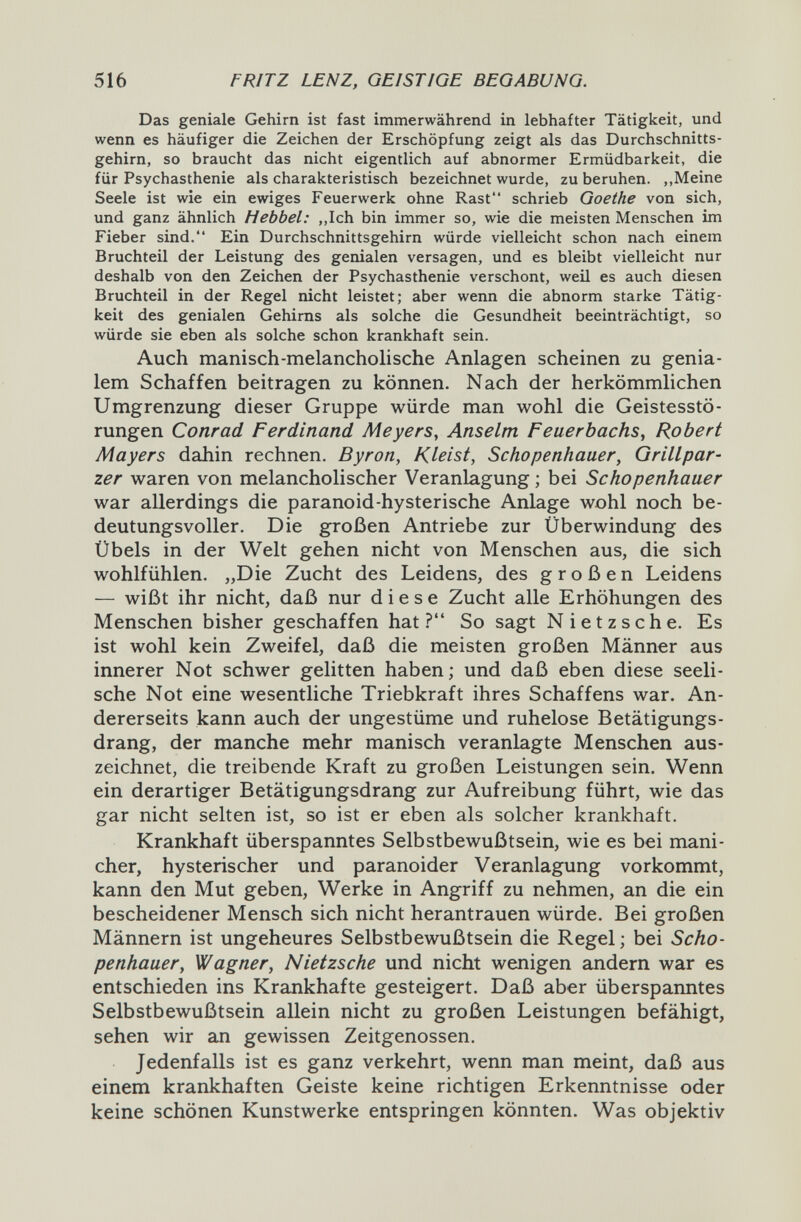 516 FRITZ LENZ, GEISTIGE BEGABUNG. Das geniale Gehirn ist fast immerwährend in lebhafter Tätigkeit, und wenn es häufiger die Zeichen der Erschöpfung zeigt als das Durchschnitts¬ gehirn, so braucht das nicht eigentlich auf abnormer Ermüdbarkeit, die für Psychasthenic als charakteristisch bezeichnet wurde, zu beruhen. ,,Meine Seele ist wie ein ewiges Feuerwerk ohne Rast schrieb Goethe von sich, und ganz ähnlich Hebbel: ,,Ich bin immer so, wie die meisten Menschen im Fieber sind. Ein Durchschnittsgehirn würde vielleicht schon nach einem Bruchteil der Leistung des genialen versagen, und es bleibt vielleicht nur deshalb von den Zeichen der Psychasthenie verschont, weü es auch diesen Bruchteil in der Regel nicht leistet; aber wenn die abnorm starke Tätig¬ keit des genialen Gehirns als solche die Gesundheit beeinträchtigt, so würde sie eben als solche schon krankhaft sein. Auch manisch-melancholische Anlagen scheinen zu genia¬ lem Schaffen beitragen zu können. Nach der herkömmlichen Umgrenzung dieser Gruppe würde man wohl die Geistesstö¬ rungen Conrad Ferdinand Meyers, Anselm Feuerbachs^ Robert Mayers dahin rechnen. Byron, Kleist, Schopenhauer, Grillpar- zer waren von melancholischer Veranlagung ; bei Schopenhauer war allerdings die paranoid-hysterische Anlage wohl noch be¬ deutungsvoller. Die großen Antriebe zur Überwindung des Übels in der Welt gehen nicht von Menschen aus, die sich wohlfühlen. „Die Zucht des Leidens, des großen Leidens — wißt ihr nicht, daß nur diese Zucht alle Erhöhungen des Menschen bisher geschaffen hat ? So sagt Nietzsche. Es ist wohl kein Zweifel, daß die meisten großen Männer aus innerer Not schwer gelitten haben; und daß eben diese seeli¬ sche Not eine wesentliche Triebkraft ihres Schaffens war. An¬ dererseits kann auch der ungestüme und ruhelose Betätigungs¬ drang, der manche mehr manisch veranlagte Menschen aus¬ zeichnet, die treibende Kraft zu großen Leistungen sein. Wenn ein derartiger Betätigungsdrang zur Aufreibung führt, wie das gar nicht selten ist, so ist er eben als solcher krankhaft. Krankhaft überspanntes Selbstbewußtsein, wie es bei mani- cher, hysterischer und paranoider Veranlagung vorkommt, kann den Mut geben, Werke in Angriff zu nehmen, an die ein bescheidener Mensch sich nicht herantrauen würde. Bei großen Männern ist ungeheures Selbstbewußtsein die Regel ; bei Scho¬ penhauer, Wagner, Nietzsche und nicht wenigen andern war es entschieden ins Krankhafte gesteigert. Daß aber überspanntes Selbstbewußtsein allein nicht zu großen Leistungen befähigt, sehen wir an gewissen Zeitgenossen. Jedenfalls ist es ganz verkehrt, wenn man meint, daß aus einem krankhaften Geiste keine richtigen Erkenntnisse oder keine schönen Kunstwerke entspringen könnten. Was objektiv