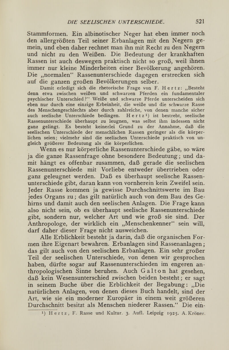 DIE SEELISCHEN UNTERSCHIEDE. 521 Stammformen. Ein albinotischer Neger hat eben immer noch den allergrößten Teil seiner Erbanlagen mit den Negern ge¬ mein, und eben daher rechnet man ihn mit Recht zu den Negern und nicht zu den Weißen. Die Bedeutung der krankhaften Rassen ist auch deswegen praktisch nicht so groß, weil ihnen immer nur kleine Minderheiten einer Bevölkerung angehören. Die „normalen Rassenunterschiede dagegen erstrecken sich auf die ganzen großen Bevölkerungen selber. Damit erledigt sich die rhetorische Frage von F. Hertz: „Besteht denn etwa zwischen weißen und schwarzen Pferden ein fundamentaler psychischer Unterschied? Weiße und schwarze Pferde unterscheiden sich eben nur durch eine einzige Erbeinheit, die weiße und die schwarze Rasse des Menschengeschlechts aber durch zahlreiche, von denen manche sicher auch seelische Unterschiede bedingen. H e r t z i) ist bestrebt, seelische Rassenunterschiede überhaupt zu leugnen, was selbst ihm indessen nicht ganz gelingt. Es besteht keinerlei Grund zu der Annahme, daß die seelischen Unterschiede der menschlichen Rassen geringer als die körper¬ lichen seien; vielmehr sind die seelischen Unterschiede praktisch von un¬ gleich größerer Bedeutung als die körperlichen. Wenn es nur körperliche Rassenunterschiede gäbe, so wäre ja die ganze Rassenfrage ohne besondere Bedeutung ; und da¬ mit hängt es offenbar zusammen, daß gerade die seelischen Rassenunterschiede mit Vorliebe entweder übertrieben oder ganz geleugnet werden. Daß es überhaupt seelische Rassen¬ unterschiede gibt, daran kann von vornherein kein Zweifel sein. Jeder Rasse kommen ja gewisse Durchschnittswerte im Bau jedes Organs zu ; das gilt natürlich auch von dem Bau des Ge¬ hirns und damit auch den seelischen Anlagen. Die Frage kann also nicht sein, ob es überhaupt seelische Rassenunterschiede gibt, sondern nur, welcher Art und wie groß sie sind. Der Anthropologe, der wirklich ein „Menschenkenner sein will, darf daher dieser Frage nicht ausweichen. Alle Erblichkeit besteht ja darin, daß die organischen For¬ men ihre Eigenart bewahren. Erbanlagen sind Rassenanlagen; das gilt auch von den seelischen Erbanlagen. Ein sehr großer Teil der seelischen Unterschiede, von denen wir gesprochen haben, dürfte sogar auf Rassenunterschieden im engeren an¬ thropologischen Sinne beruhen. Auch Galton hat gesehen, daß kein Wesensunterschied zwischen beiden besteht ; er sagt in seinem Buche über die Erblichkeit der Begabung: „Die natürlichen Anlagen, von denen dieses Buch handelt, sind der Art, wie sie ein moderner Europäer in einem weit größeren Durchschnitt besitzt als Menschen niederer Rassen. Die eiñ- 1) Hertz, F. Rasse und Kultur. 3. Aufl. Leipzig 1925. A. Kröner.