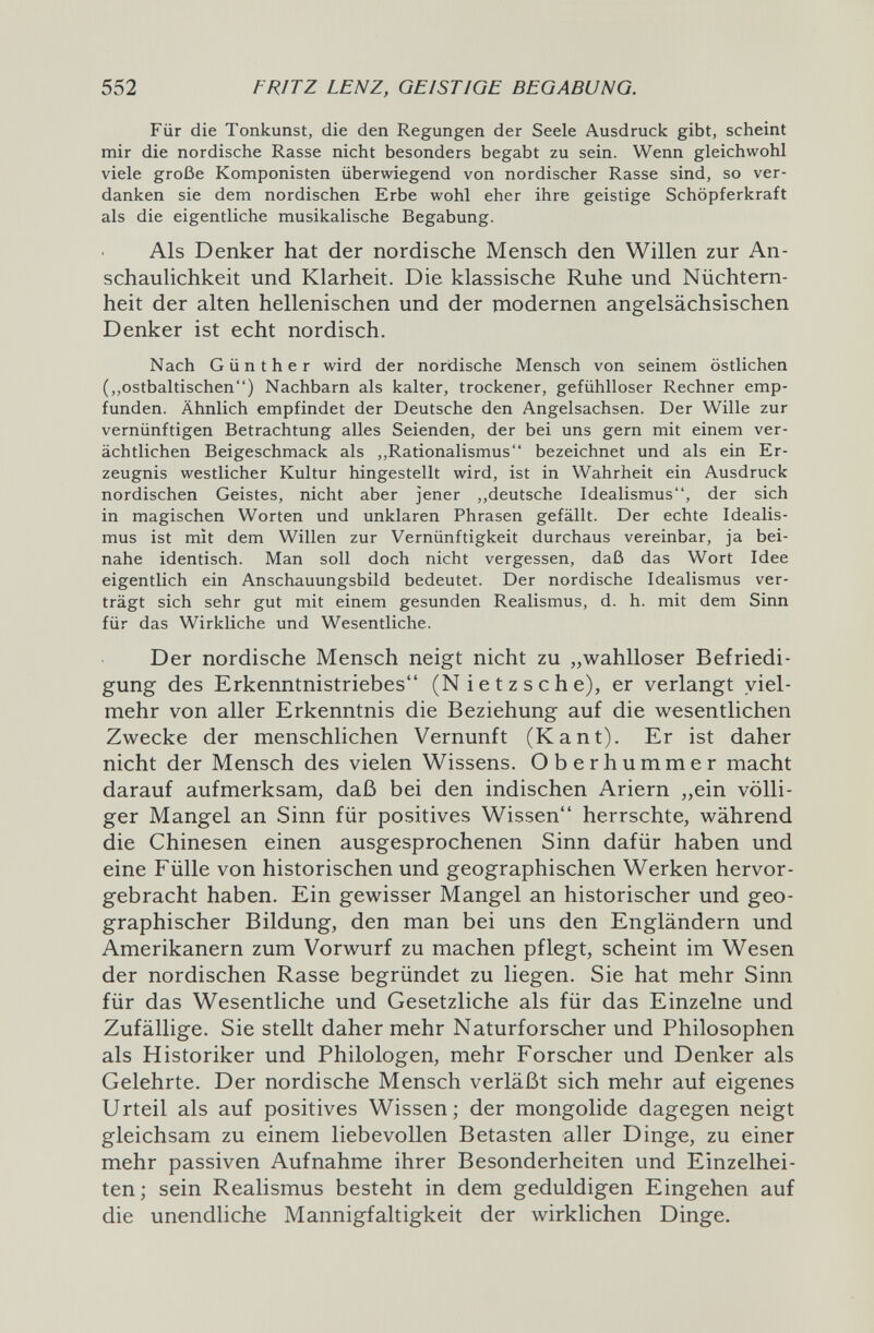 552 FRITZ LENZ, GEISTIGE BEGABUNG. Für die Tonkunst, die den Regungen der Seele Ausdruck gibt, scheint mir die nordische Rasse nicht besonders begabt zu sein. Wenn gleichwohl viele große Komponisten überwiegend von nordischer Rasse sind, so ver¬ danken sie dem nordischen Erbe wohl eher ihre geistige Schöpferkraft als die eigentliche musikalische Begabung. Als Denker hat der nordische Mensch den Willen zur An¬ schaulichkeit und Klarheit. Die klassische Ruhe und Nüchtern¬ heit der alten hellenischen und der modernen angelsächsischen Denker ist echt nordisch. Nach Günther wird der nordische Mensch von seinem östlichen (,,ostbaltischen) Nachbarn als kalter, trockener, gefühlloser Rechner emp¬ funden. Ähnlich empfindet der Deutsche den Angelsachsen. Der Wille zur vernünftigen Betrachtung alles Seienden, der bei uns gern mit einem ver¬ ächtlichen Beigeschmack als ,,Rationalismus bezeichnet und als ein Er¬ zeugnis westlicher Kultur hingestellt wird, ist in Wahrheit ein Ausdruck nordischen Geistes, nicht aber jener ,,deutsche Idealismus, der sich in magischen Worten und unklaren Phrasen gefällt. Der echte Idealis¬ mus ist mit dem Willen zur Vernünftigkeit durchaus vereinbar, ja bei¬ nahe identisch. Man soll doch nicht vergessen, daß das Wort Idee eigentlich ein Anschauungsbild bedeutet. Der nordische Idealismus ver¬ trägt sich sehr gut mit einem gesunden Realismus, d. h. mit dem Sinn für das Wirkliche und Wesentliche. Der nordische Mensch neigt nicht zu „wahlloser Befriedi¬ gung des Erkenntnistriebes (Nietzsche), er verlangt viel¬ mehr von aller Erkenntnis die Beziehung auf die wesentlichen Zwecke der menschlichen Vernunft (Kant). Er ist daher nicht der Mensch des vielen Wissens. Oberhummer macht darauf aufmerksam, daß bei den indischen Ariern „ein völli¬ ger Mangel an Sinn für positives Wissen herrschte, während die Chinesen einen ausgesprochenen Sinn dafür haben und eine Fülle von historischen und geographischen Werken hervor¬ gebracht haben. Ein gewisser Mangel an historischer und geo¬ graphischer Bildung, den man bei uns den Engländern und Amerikanern zum Vorwurf zu machen pflegt, scheint im Wesen der nordischen Rasse begründet zu liegen. Sie hat mehr Sinn für das Wesentliche und Gesetzliche als für das Einzelne und Zufällige. Sie stellt daher mehr Naturforscher und Philosophen als Historiker und Philologen, mehr Forscher und Denker als Gelehrte. Der nordische Mensch verläßt sich mehr auf eigenes Urteil als auf positives Wissen; der mongolide dagegen neigt gleichsam zu einem liebevollen Betasten aller Dinge, zu einer mehr passiven Aufnahme ihrer Besonderheiten und Einzelhei¬ ten; sein Realismus besteht in dem geduldigen Eingehen auf die unendliche Mannigfaltigkeit der wirklichen Dinge.