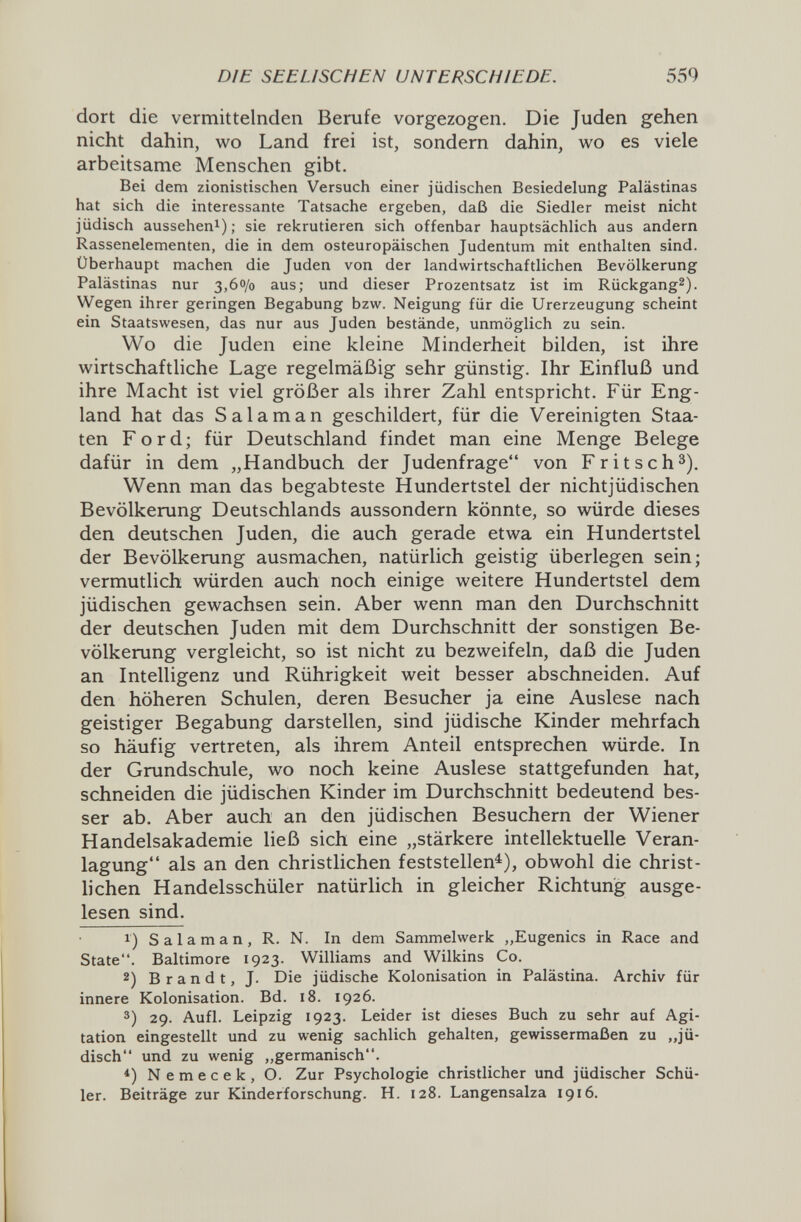 DIE SEELISCHEN UNTERSCHIEDE, 559 dort die vermittelnden Berufe vorgezogen. Die Juden gehen nicht dahin, wo Land frei ist, sondern dahin, wo es viele arbeitsame Menschen gibt. Bei dem zionistischen Versuch einer jüdischen Besiedelung Palästinas hat sich die interessante Tatsache ergeben, daß die Siedler meist nicht jüdisch aussehen^); sie rekrutieren sich offenbar hauptsächlich aus andern Rassenelementen, die in dem osteuropäischen Judentum mit enthalten sind. Überhaupt machen die Juden von der landwirtschaftlichen Bevölkerung Palästinas nur 3,60/0 aus; und dieser Prozentsatz ist im Rückgang^). Wegen ihrer geringen Begabung bzw. Neigung für die Urerzeugung scheint ein Staatswesen, das nur aus Juden bestände, unmöglich zu sein. Wo die Juden eine kleine Minderheit bilden, ist ihre wirtschaftliche Lage regelmäßig sehr günstig. Ihr Einfluß und ihre Macht ist viel größer als ihrer Zahl entspricht. Für Eng¬ land hat das Salaman geschildert, für die Vereinigten Staa¬ ten Ford; für Deutschland findet man eine Menge Belege dafür in dem „Handbuch der Judenfrage von Fritsch^). Wenn man das begabteste Hundertstel der nichtjüdischen Bevölkerung Deutschlands aussondern könnte, so würde dieses den deutschen Juden, die auch gerade etwa ein Hundertstel der Bevölkerung ausmachen, natürlich geistig überlegen sein; vermutlich würden auch noch einige weitere Hundertstel dem jüdischen gewachsen sein. Aber wenn man den Durchschnitt der deutschen Juden mit dem Durchschnitt der sonstigen Be¬ völkerung vergleicht, so ist nicht zu bezweifeln, daß die Juden an Intelligenz und Rührigkeit weit besser abschneiden. Auf den höheren Schulen, deren Besucher ja eine Auslese nach geistiger Begabung darstellen, sind jüdische Kinder mehrfach so häufig vertreten, als ihrem Anteil entsprechen würde. In der Grundschule, wo noch keine Auslese stattgefunden hat, schneiden die jüdischen Kinder im Durchschnitt bedeutend bes¬ ser ab. Aber auch an den jüdischen Besuchern der Wiener Handelsakademie ließ sich eine „stärkere intellektuelle Veran¬ lagung als an den christlichen feststellen^), obwohl die christ¬ lichen Handelsschüler natürlich in gleicher Richtung ausge¬ lesen sind. 1) S a 1 a m a n , R. N. In dem Sammelwerk „Eugenics in Race and State. Baltimore 1923. Williams and Wilkins Co. 2) Brandt, J. Die jüdische Kolonisation in Palästina. Archiv für innere Kolonisation. Bd. 18. 1926. 3) 29. Aufl. Leipzig 1923. Leider ist dieses Buch zu sehr auf Agi¬ tation eingestellt und zu wenig sachlich gehalten, gewissermaßen zu „jü¬ disch und zu wenig ,,germanisch. Nemecek, O. Zur Psychologie christlicher und jüdischer Schü¬ ler. Beiträge zur Kinderforschung. H. 128. Langensalza 1916.