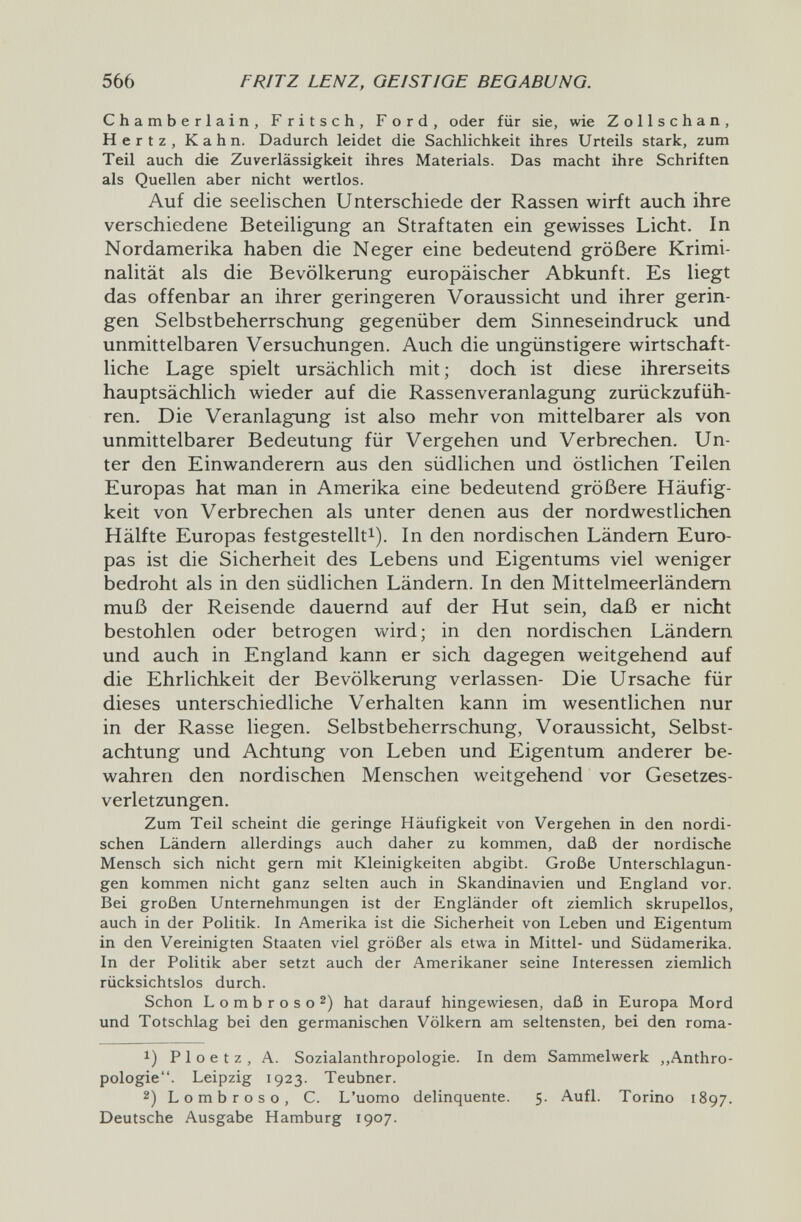 566 FRITZ LENZ, GEISTIGE BEGABUNG. Chamberlain, Fritsch, Ford, oder für sie, wie Zollschan, Hertz, Kahn. Dadurch leidet die Sachlichkeit ihres Urteils stark, zum Teil auch die Zuverlässigkeit ihres Materials. Das macht ihre Schriften als Quellen aber nicht wertlos. Auf die seelischen Unterschiede der Rassen wirft auch ihre verschiedene Beteiligung an Straftaten ein gewisses Licht. In Nordamerika haben die Neger eine bedeutend größere Krimi¬ nalität als die Bevölkerung europäischer Abkunft. Es liegt das offenbar an ihrer geringeren Voraussicht und ihrer gerin¬ gen Selbstbeherrschung gegenüber dem Sinneseindruck und unmittelbaren Versuchungen. Auch die ungünstigere wirtschaft¬ liche Lage spielt ursächlich mit; doch ist diese ihrerseits hauptsächlich wieder auf die Rassenveranlagung zurückzufüh¬ ren. Die Veranlagung ist also mehr von mittelbarer als von unmittelbarer Bedeutung für Vergehen und Verbrechen. Un¬ ter den Einwanderern aus den südlichen und östlichen Teilen Europas hat man in Amerika eine bedeutend größere Häufig¬ keit von Verbrechen als unter denen aus der nordwestlichen Hälfte Europas festgestellt^). In den nordischen Ländern Euro¬ pas ist die Sicherheit des Lebens und Eigentums viel weniger bedroht als in den südlichen Ländern. In den Mittelmeerländem muß der Reisende dauernd auf der Hut sein, daß er nicht bestohlen oder betrogen wird; in den nordischen Ländern und auch in England kann er sich dagegen weitgehend auf die Ehrlichkeit der Bevölkerung verlassen- Die Ursache für dieses unterschiedliche Verhalten kann im wesentlichen nur in der Rasse liegen. Selbstbeherrschung, Voraussicht, Selbst¬ achtung und Achtung von Leben und Eigentum anderer be¬ wahren den nordischen Menschen weitgehend vor Gesetzes¬ verletzungen. Zum Teil scheint die geringe Häufigkeit von Vergehen in den nordi¬ schen Ländern allerdings auch daher zu kommen, daß der nordische Mensch sich nicht gern mit Kleinigkeiten abgibt. Große Unterschlagun¬ gen kommen nicht ganz selten auch in Skandinavien und England vor. Bei großen Unternehmungen ist der Engländer oft ziemlich skrupellos, auch in der Politik. In Amerika ist die Sicherheit von Leben und Eigentum in den Vereinigten Staaten viel größer als etwa in Mittel- und Südamerika. In der Politik aber setzt auch der Amerikaner seine Interessen ziemlich rücksichtslos durch. Schon Lombroso 2) hat darauf hingewiesen, daß in Europa Mord und Totschlag bei den germanischen Völkern am seltensten, bei den roma- 1) P 1 о e t z , A. Sozialanthropologie. In dem Sammelwerk ,,Anthro¬ pologie. Leipzig 1923. Teubner. 2) Lombroso, С. L'uomo delinquente. 5. Aufl. Torino 1897. Deutsche Ausgabe Hamburg 1907.