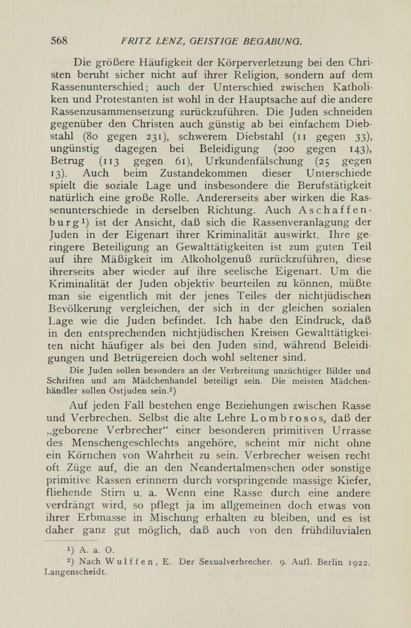 568 FRITZ LENZ, GEISTIGE BEGABUNG. Die größere Häufigkeit der Körperverletzung bei den Chri¬ sten beruht sicher nicht auf ihrer Religion, sondern auf dem Rassenunterschied; auch der Unterschied zwischen Katholi¬ ken und Protestanten ist wohl in der Hauptsache auf die andere Rassenzusammensetzung zurückzuführen. Die Juden schneiden gegenüber den Christen auch günstig ab bei einfachem Dieb¬ stahl (80 gegen 231), schwerem Diebstahl (11 gegen 33), ungünstig dagegen bei Beleidigung (200 gegen 143), Betrug (113 gegen 61), Urkundenfälschung (25 gegen 13). Auch beim Zustandekommen dieser Unterschiede spielt die soziale Lage und insbesondere die Berufstätigkeit natürlich eine große Rolle. Andererseits aber wirken die Ras¬ senunterschiede in derselben Richtung. Auch Aschaffen¬ burg i) ist der Ansicht, daß sich die Rassenveranlagung der Juden in der Eigenart ihrer Kriminalität auswirkt. Ihre ge¬ ringere Beteiligung an Gewalttätigkeiten ist zum guten Teil auf ihre Mäßigkeit im Alkoholgenuß zurückzuführen, diese ihrerseits aber wieder auf ihre seelische Eigenart. Um die Kriminalität der Juden objektiv beurteilen zu können, müßte man sie eigentlich mit der jenes Teiles der nichtjüdischen Bevölkerung vergleichen, der sich in der gleichen sozialen Lage wie die Juden befindet. Ich habe den Eindruck, daß in den entsprechenden nichtjüdischen Kreisen Gewalttätigkei¬ ten nicht häufiger als bei den Juden sind, während Beleidi¬ gungen und Betrügereien doch wohl seltener sind. Die Juden sollen besonders an der Verbreitung unzüchtiger Bilder und Schriften und am Mädchenhandel beteiligt sein. Die meisten Mädchen¬ händler sollen Ostjuden sein.2) Auf jeden Fall bestehen enge Beziehungen zwischen Rasse und Verbrechen. Selbst die alte Lehre Lombrosos, daß der „geborene Verbrecher einer besonderen primitiven Urrasse des Menschengeschlechts angehöre, scheint mir nicht ohne ein Körnchen von Wahrheit zu sein. Verbrecher weisen recht oft Züge auf, die an den Neandertalmenschen oder sonstige primitive Rassen erinnern durch vorspringende massige Kiefer, fliehende Stirn u. a. Wenn eine Rasse durch eine andere verdrängt wird, so pflegt ja im allgemeinen doch etwas von ihrer Erbmasse in Mischung erhalten zu bleiben, und es ist daher ganz gut möglich, daß auch von den frühdiluvialen 1) A. a. O. 2) Nach Wulffen, E. Der Sexualverbrecher. 9. Aufl. Berlin 1922. Langenscheidt.