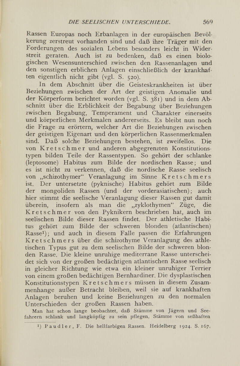 DIE SEELISCHEN UNTERSCHIEDE. 569 Rassen Europas noch Erbanlagen in der europäischen Bevöl¬ kerung zerstreut vorhanden sind und daß ihre Träger mit den Forderungen des sozialen Lebens besonders leicht in Wider¬ streit geraten. Auch ist zu bedenken, daß es einen biolo¬ gischen Wesensunterschied zwischen den Rassenanlagen und den sonstigen erblichen Anlagen einschließlich der krankhaf¬ ten eigentlich nicht gibt (vgl. S. 520). In dem Abschnitt über die Geisteskrankheiten ist über Beziehungen zwischen der Art der geistigen Anomalie und der Körperform berichtet worden (vgl. S. 381) und in dem Ab¬ schnitt über die Erblichkeit der Begabung über Beziehungen zwischen Begabung, Temperament und Charakter einerseits und körperlichen Merkmalen andererseits. Es bleibt nun noch die Frage zu erörtern, welcher Art die Beziehungen zwischen der geistigen Eigenart und den körperlichen Rassenmerkmalen sind. Daß solche Beziehungen bestehen, ist zweifellos. Die von Kretschmer und anderen abgegrenzten Konstitutions¬ typen bilden Teile der Rassentypen. So gehört der schlanke (leptosome) Habitus zum Bilde der nordischen Rasse; und es ist nicht zu verkennen, daß die nordische Rasse seelisch von „schizothymer Veranlagung im Sinne Kretschmers ist. Der untersetzte (pyknische) Habitus gehört zum Bilde der mongoliden Rassen (und der vorderasiatischen) ; auch hier stimmt die seelische Veranlagung dieser Rassen gut damit überein, insofern als man die „zyklothymen Züge, die Kretschmer von den Pyknikern beschrieben hat, auch im seelischen Bilde dieser Rassen findet. Der athletische Habi¬ tus gehört zum Bilde der schweren blonden (atlantischen) Rassel); und auch in diesem Falle passen die Erfahrungen Kretschmers über die schizothyme Veranlagung des athle¬ tischen Typus gut zu dem seelischen Bilde der schweren blon¬ den Rasse. Die kleine unruhige mediterrane Rasse unterschei¬ det sich von der großen bedächtigen atlantischen Rasse seelisch in gleicher Richtung wie etwa ein kleiner unruhiger Terrier von einem großen bedächtigen Bernhardiner. Die dysplastischen Konstitutionstypen Kretschmers müssen in diesem Zusam¬ menhange außer Betracht bleiben, weil sie auf krankhaften Anlagen beruhen und keine Beziehungen zu den normalen Unterschieden der großen Rassen haben. Man hat schon lange beobachtet, daß Stämme von Jägern und See¬ fahrern schlank und langköpfig zu sein pflegen, Stämme von seßhaften 1) Paudler, F. Die hellfarbigen Rassen. Heidelberg 1924. S. 167.