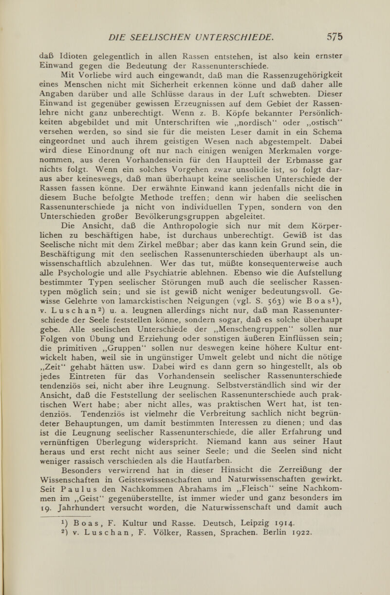 DIE SEELISCHEN UNTERSCHIEDE. 575 daß Idioten gelegentlich in allen Rassen entstehen, ist also kein ernster Einwand gegen die Bedeutung der Rassenunterschiede. Mit Vorliebe wird auch eingewandt, daß man die Rassenzugehörigkeit eines Menschen nicht mit Sicherheit erkennen könne und daß daher alle Angaben darüber und alle Schlüsse daraus in der Luft schwebten. Dieser Einwand ist gegenüber gewissen Erzeugnissen auf dem Gebiet der Rassen¬ lehre nicht ganz unberechtigt. Wenn z. B. Köpfe bekannter Persönlich¬ keiten abgebildet und mit Unterschriften wie ,,nordisch oder ,,ostisch versehen werden, so sind sie für die meisten Leser damit in ein Schema eingeordnet und auch ihrem geistigen Wesen nach abgestempelt. Dabei wird diese Einordnung oft nur nach einigen wenigen Merkmalen vorge¬ nommen, aus deren Vorhandensein für den Hauptteil der Erbmasse gar nichts folgt. Wenn ein solches Vorgehen zwar unsolide ist, so folgt dar¬ aus aber keineswegs, daß man überhaupt keine seelischen Unterschiede der Rassen fassen könne. Der erwähnte Einwand kann jedenfalls nicht die in diesem Buche befolgte Methode treffen; denn wir haben die seelischen Rassenunterschiede ja nicht von individuellen Typen, sondern von den Unterschieden großer Bevölkerungsgruppen abgeleitet. Die Ansicht, daß die Anthropologie sich nur mit dem Körper¬ lichen zu beschäftigen habe, ist durchaus unberechtigt. Gewiß ist das Seelische nicht mit dem Zirkel meßbar; aber das kann kein Grund sein, die Beschäftigung mit den seelischen Rassenunterschieden überhaupt als un¬ wissenschaftlich abzulehnen. Wer das tut, müßte konsequenterweise auch alle Psychologie und alle Psychiatrie ablehnen. Ebenso wie die Aufstellung bestimmter Typen seelischer Störungen muß auch die seelischer Rassen¬ typen möglich sein; und sie ist gewiß nicht weniger bedeutungsvoll. Ge¬ wisse Gelehrte von lamarckistischen Neigungen (vgl. S. 563) wie Boas^), V. L u s с h a n 2) u. a. leugnen allerdings nicht nur, daß man Rassenunter¬ schiede der Seele feststellen könne, sondern sogar, daß es solche überhaupt gebe. Alle seelischen Unterschiede der ,,Menschengruppen sollen nur Folgen von Übung und Erziehung oder sonstigen äußeren Einflüssen sein; die primitiven „Gruppen sollen nur deswegen keine höhere Kultur ent¬ wickelt haben, weil sie in ungünstiger Umwelt gelebt und nicht die nötige ,,Zeit gehabt hätten usw. Dabei wird es dann gern so hingestellt, als ob jedes Eintreten für das Vorhandensein seelischer Rassenunterschiede tendenziös sei, nicht aber ihre Leugnung. Selbstverständlich sind wir der Ansicht, daß die Feststellung der seelischen Rassenunterschiede auch prak¬ tischen Wert habe; aber nicht alles, was praktischen Wert hat, ist ten¬ denziös. Tendenziös ist vielmehr die Verbreitung sachlich nicht begrün¬ deter Behauptungen, um damit bestimmten Interessen zu dienen; und das ist die Leugnung seelischer Rassenunterschiede, die aller Erfahrung und vernünftigen Überlegung widerspricht. Niemand kann aus seiner Haut heraus und erst recht nicht aus seiner Seele; und die Seelen sind nicht weniger rassisch verschieden als die Hautfarben. Besonders verwirrend hat in dieser Hinsicht die Zerreißung der Wissenschaften in Geisteswissenschaften und Naturwissenschaften gewirkt. Seit Paulus den Nachkommen Abrahams im ,,Fleisch seine Nachkom¬ men im ,,Geist gegenüberstellte, ist immer wieder und ganz besonders im 19. Jahrhundert versucht worden, die Naturwissenschaft und damit auch 1) Boas, F. Kultur und Rasse. Deutsch, Leipzig 1914. 2) V. Luschan, F. Völker, Rassen, Sprachen. Berlin 1922.