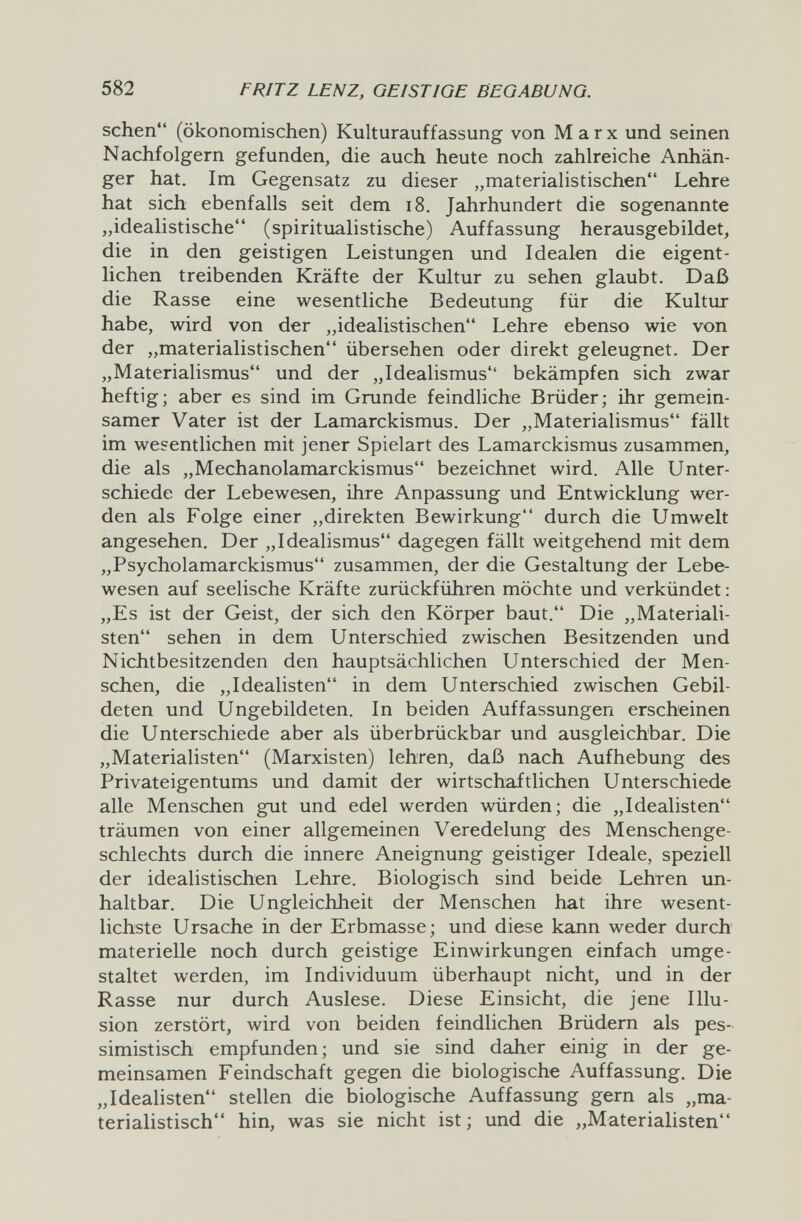 582 FRITZ LENZ, GEISTIGE BEGABUNG. sehen (ökonomischen) Kulturauffassung von Marx und seinen Nachfolgern gefunden, die auch heute noch zahlreiche Anhän¬ ger hat. Im Gegensatz zu dieser „materialistischen Lehre hat sich ebenfalls seit dem i8. Jahrhundert die sogenannte „idealistische (spiritualistische) Auffassung herausgebildet, die in den geistigen Leistungen und Idealen die eigent¬ lichen treibenden Kräfte der Kultur zu sehen glaubt. Daß die Rasse eine wesentliche Bedeutung für die Kultur habe, wird von der „idealistischen Lehre ebenso wie von der „materialistischen übersehen oder direkt geleugnet. Der „Materialismus und der „Idealismus bekämpfen sich zwar heftig; aber es sind im Grunde feindliche Brüder; ihr gemein¬ samer Vater ist der Lamarckismus. Der „Materialismus fällt im wesentlichen mit jener Spielart des Lamarckismus zusammen, die als „Mechanolamarckismus bezeichnet wird. Alle Unter¬ schiede der Lebewesen, ihre Anpassung und Entwicklung wer¬ den als Folge einer „direkten Bewirkung durch die Umwelt angesehen. Der „Idealismus dagegen fällt weitgehend mit dem „Psycholamarckismus zusammen, der die Gestaltung der Lebe¬ wesen auf seelische Kräfte zurückführen möchte und verkündet : „Es ist der Geist, der sich den Körper baut. Die „Materiali¬ sten sehen in dem Unterschied zwischen Besitzenden und Nichtbesitzenden den hauptsächlichen Unterschied der Men¬ schen, die „Idealisten in dem Unterschied zwischen Gebil¬ deten und Ungebildeten. In beiden Auffassungen erscheinen die Unterschiede aber als überbrückbar und ausgleichbar. Die „Materialisten (Marxisten) lehren, daß nach Aufhebung des Privateigentums und damit der wirtschaftlichen Unterschiede alle Menschen gut und edel werden würden; die „Idealisten träumen von einer allgemeinen Veredelung des Menschenge¬ schlechts durch die innere Aneignung geistiger Ideale, speziell der idealistischen Lehre. Biologisch sind beide Lehren un¬ haltbar. Die Ungleichheit der Menschen hat ihre wesent¬ lichste Ursache in der Erbmasse; und diese kann weder durch materielle noch durch geistige Einwirkungen einfach umge¬ staltet werden, im Individuum überhaupt nicht, und in der Rasse nur durch Auslese. Diese Einsicht, die jene Illu¬ sion zerstört, wird von beiden feindlichen Brüdern als pes¬ simistisch empfunden; und sie sind daher einig in der ge¬ meinsamen Feindschaft gegen die biologische Auffassung. Die „Idealisten stellen die biologische Auffassung gern als „ma¬ terialistisch hin, was sie nicht ist; und die „Materialisten