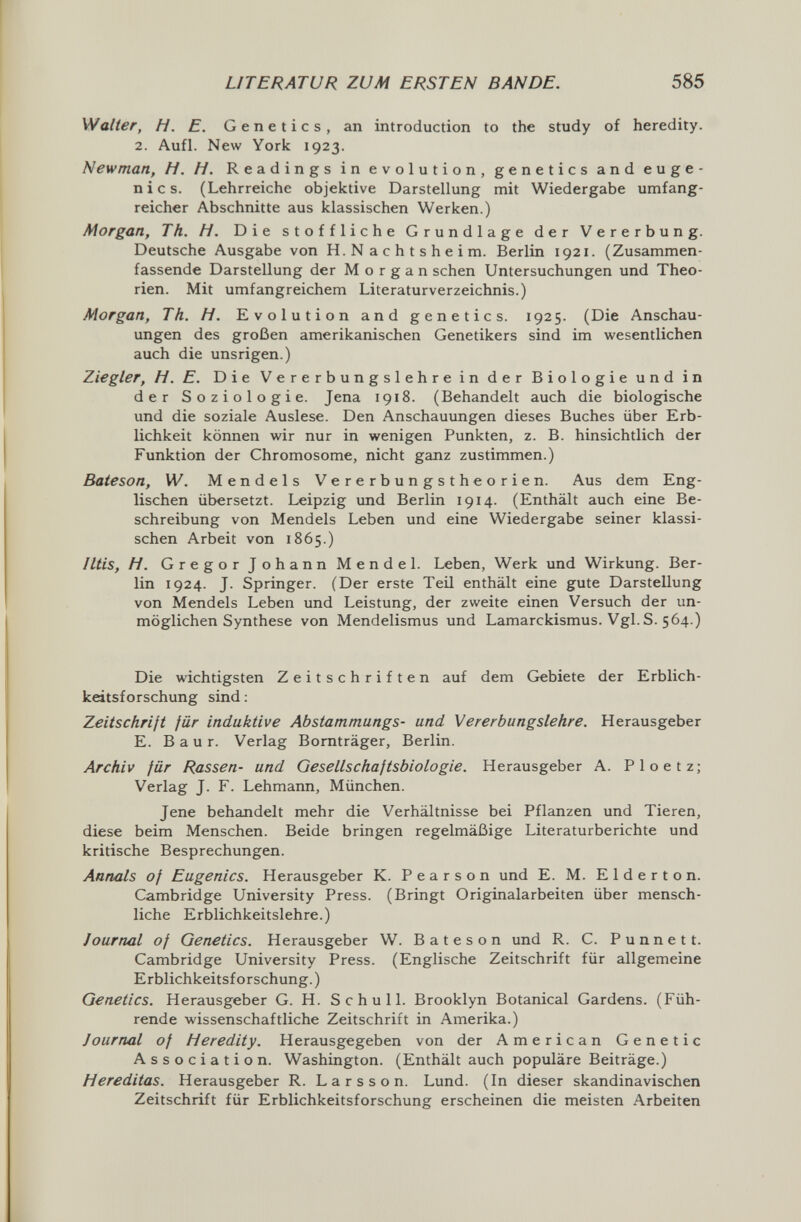 LITERATUR ZUM ERSTEN BANDE. 585 Walter, H. E. Genetics, an introduction to the study of heredity. 2. Aufl. New York 1923. Newman, H. H. Readings in evolution, genetics and euge¬ nics. (Lehrreiche objektive Darstellung mit Wiedergabe umfang¬ reicher Abschnitte aus klassischen Werken.) Morgan, Th. H. Die stoffliche Grundlage der Vererbung. Deutsche Ausgabe von H.Nachtsheim. Berlin 1921. (Zusammen¬ fassende Darstellung der Morgan sehen Untersuchungen und Theo¬ rien. Mit umfangreichem Literaturverzeichnis.) Morgan, Th. H. Evolution and genetics. 1925. (Die Anschau¬ ungen des großen amerikanischen Genetikers sind im wesentlichen auch die unsrigen.) Ziegler, H. E. Die Vererbungslehre in der Biologie und in der Soziologie. Jena 1918. (Behandelt auch die biologische und die soziale Auslese. Den Anschauungen dieses Buches über Erb¬ lichkeit können wir nur in wenigen Punkten, z. B. hinsichtlich der Funktion der Chromosome, nicht ganz zustimmen.) Baieson, W. Mendels Vererbungstheorien. Aus dem Eng¬ lischen übersetzt. Leipzig und Berlin 1914. (Enthält auch eine Be¬ schreibung von Mendels Leben und eine Wiedergabe seiner klassi¬ schen Arbeit von 1865.) Iltis, H. Gregor Johann Mendel. Leben, Werk und Wirkung. Ber¬ lin 1924. J. Springer. (Der erste Teil enthält eine gute Darstellung von Mendels Leben und Leistung, der zweite einen Versuch der un¬ möglichen Synthese von Mendelismus und Lamarckismus. Vgl.S. 564.) Die wichtigsten Zeitschriften auf dem Gebiete der Erblich¬ keitsforschung sind : Zeitschrift für induktive Abstammungs- und Vererbungslehre. Herausgeber E. В a u r. Verlag Bornträger, Berlin. Archiv für Rassen- und Gesellschaftsbiologie. Herausgeber A. Ploetz; Verlag J. F. Lehmann, München. Jene behandelt mehr die Verhältnisse bei Pflanzen und Tieren, diese beim Menschen. Beide bringen regelmäßige Literaturberichte und kritische Besprechungen. Annals of Eugenics. Herausgeber К. Pearson und E. M. E 1 d e г t о п. Cambridge University Press. (Bringt Originalarbeiten über mensch¬ liche Erblichkeitslehre.) Journal of Genetics. Herausgeber W. В a t e s о n und R. С. Р u n n e 11. Cambridge University Press. (Englische Zeitschrift für allgemeine Erblichkeitsforschung.) Genetics. Herausgeber G. H. S chu 11. Brooklyn Botanical Gardens. (Füh¬ rende wissenschaftliche Zeitschrift in Amerika.) Journal of Heredity. Herausgegeben von der American Genetic Association. Washington. (Enthält auch populäre Beiträge.) Hereditas. Herausgeber R. L a r s s о n. Lund. (In dieser skandinavischen Zeitschrift für Erblichkeitsforschung erscheinen die meisten Arbeiten